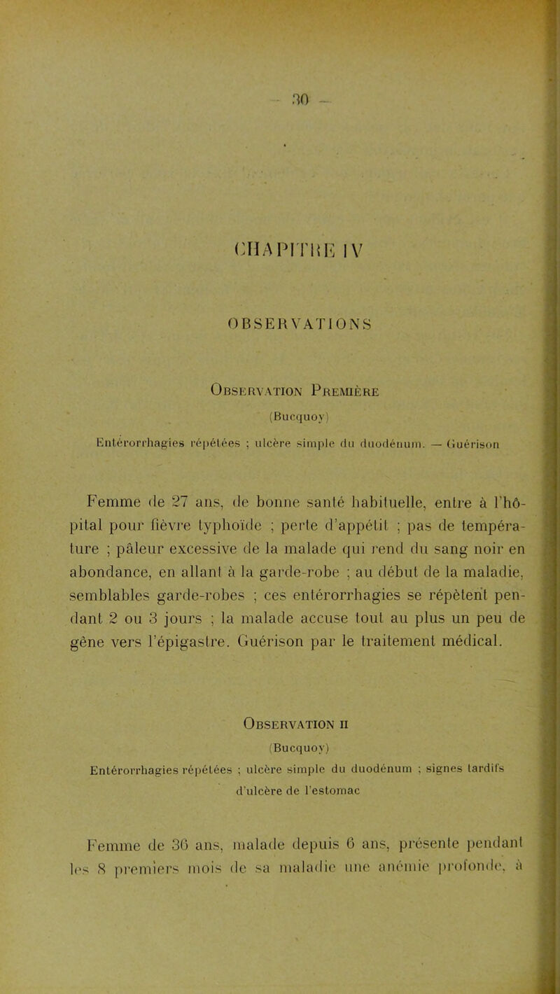 no - CHAPITIU^ IV OBSERVATIONS Observation Première (Bucquoy) Enl(!n‘orrhagies répétées ; ulcère simple du duodénum. — (luérison Femme de 27 ans, de bonne santé habituelle, entre à l’hô- pilal pour fièvre typhoïde ; perte d’appétit ; pas de tempéra- ture ; pâleur excessive de la malade qui j-end du sang noir en abondance, en allant à la garde-robe ; au début de la maladie, semblables garde-robes ; ces entérorrhagies se répètent pen- dant 2 ou 3 jours ; la malade accuse tout au plus un peu de gène vers l’épigastre. Guérison par le traitement médical. Observation ii (Bucquoy) Entérorrhagies répétées ; ulcère simple du duodénum ; signes tardils d’ulcère de l’estomac Femme de 30 ans, malade depuis 6 ans, présente pendant b's S premiers mois de sa maladie une anénde pi'ofomb'. à