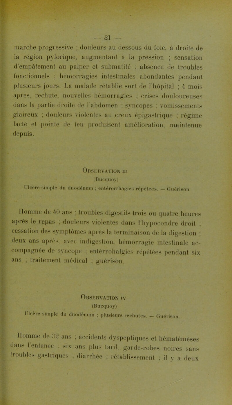 marche progressive ; douleurs au dessous du foie, à droite de la région pylorique, augmenlani à la pression ; sensation d’empâtement au palper et submalilé ; absence de troubles l'onctionnels ; liéniorragies inleslinales abondantes pendant |)lusieurs jours. La malade rétablie sort de l’impital ; i mois après, l'ecliute, nouvelles hémoia'agies ; crises douloureuses dans la j)ai‘lie droite de l'abdomen ; syncopes ; vomissements glaireux ; douleurs \’iolenles au creux épigastriqiu' ! régime lacté et pointe de leu produisent amélioration, maintenue depuis. Orskmvation ni Buciiuoy) LIcèrp simple du duodénum ; enlérorrhaifies répétées. — (liiérison Homme de 40 ans ; troubles digestifs trois ou tpiatre heures après le repas ; douhmrs violentes dans l’bypocondre droit ; cessation des symptômes après la terminaison de la digestion ; «leux ans âpre-, a\(‘c indigestion, hémorragie intestinale ac- compagnée «le syncope ; enlérrohalgies répétées pendant six ans ; traitement méilical ; guérison. Observation iv (Bucquoy) L Icère simple du duodénum ; plusieurs rechutes. — (iuérison. Homme «le 32 ans ; accidents «lyspeptitpies et hématémèses dans renfance ; six ans jilus lard, garde-robes noires sans li-otibles gastriques ; diarrhée ; rétablissement ; il v a deux