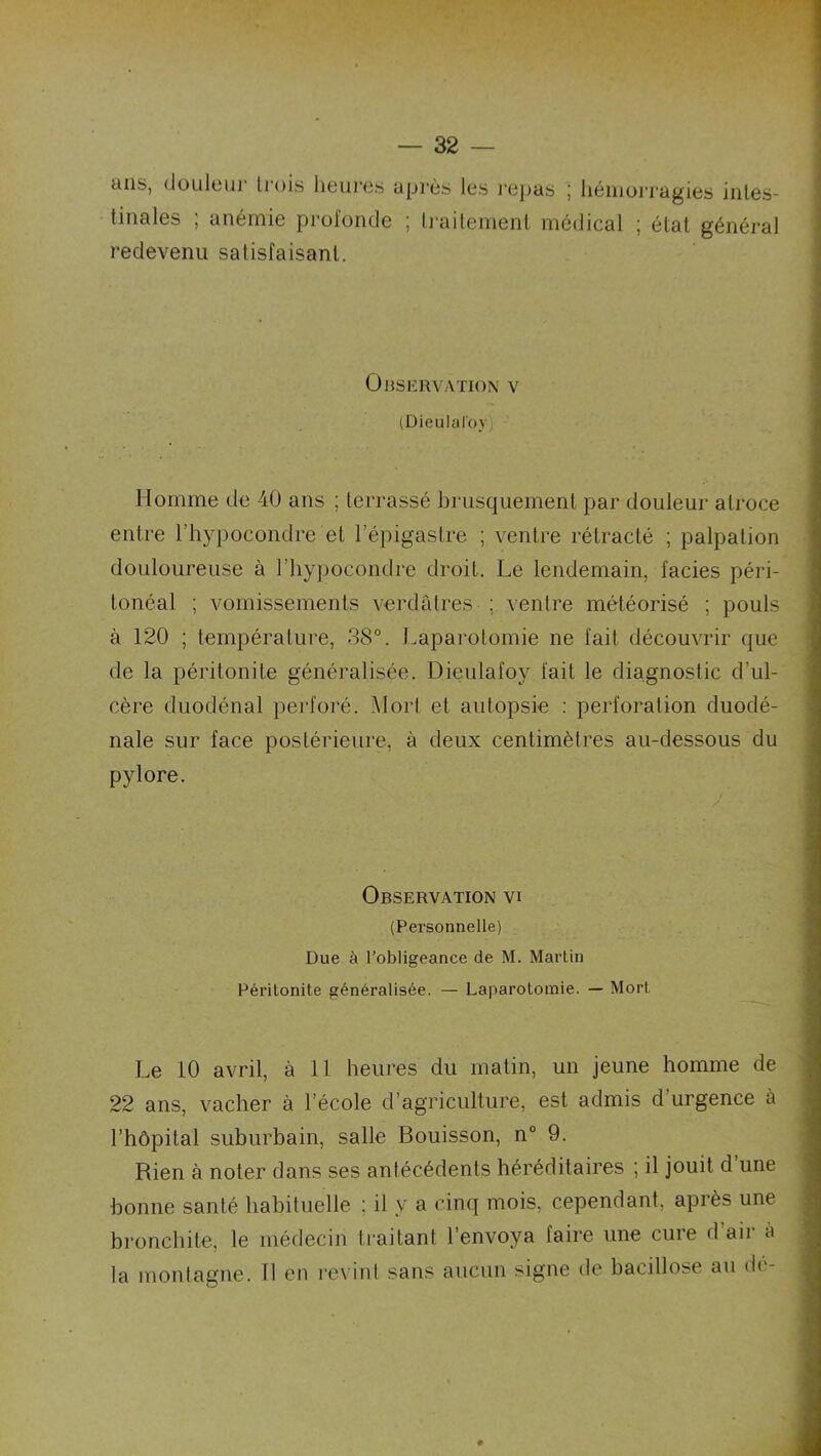 — 32 — tins, doLiIciii trois liGiiros après Igs j'Ojjas j hémorragies intes- tinales ; anémie prol'orule ; ti-aitement médical ; état général redevenu satisfaisant. OnSERVATION V (Dieulaloy) Homme de 40 ans ; terrassé brusquement par douleur atroce entre l’hypocondre et l’épigastre ; ventre rétracté ; palpation douloureuse à l’iiypocondre droit. Le lendemain, faciès péri- tonéal ; vomissements verdâtres ; ventre météorisé ; pouls à 120 ; température, 38°. i.aparotomie ne fait découvrir que de la péritonite généralisée. Dieulafoy fait le diagnostic d’ul- cère duodénal perforé. Mort et autopsie : perforation duodé- nale sur face postérieure, à deux centimètres au-dessous du pylore. Observation vi (Personnelle) Due à l’obligeance de M. Martin Péritonite généralisée. — Laparotomie. — Mort Le 10 avril, à 11 heures du matin, un jeune homme de 22 ans, vacher à l’école d’agriculture, est admis d urgence à l’hôpital suburbain, salle Bouisson, n° 9. Rien à noter dans ses antécédents héréditaires ; il jouit d’une bonne santé habituelle ; il y a cinq mois, cependant, après une bronchite, le médecin Irai tant l’envoya faire une cure d’air a