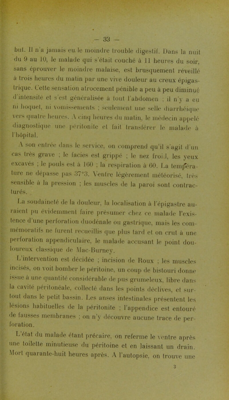 - 33 — but. Il n’a jamais eu. le luoimJj-c li-oiible digeslil'. Dans la nuit du 9 au lü, le malade qui s’était couché à 11 heures du soir, sans éprouver le moindre malaise, est brusquement réveillé à trois heures du matin par une vive douleur au creux épigas- trique. Cette sensation atrocement pénible a peu à peu diminué d’intensité et s’est généralisée à tout l’abdomen ; d n’y a eu ni hoquet, ni \omissemenis ; seulemeid une selle diarrliéi(jue vers (|iiatre lumres. .V rim| lieui-es du matin, le médecin aj^pelé diagnosti(pio luu' péiilonilc (d lail li-ansl'érer le malade à riiôpilal. :\ son eidi-ée dans le .service, on comprend qu’il s'agit d’un cas très grave ; le lacies est grippé ; le nez froid, les yeux excavés ; le {)ouls est à 100 ; la l'espiralion à 00. La lempéra- lure ne dépasse pas 37°3. \'enti-e légèrement météorisé, tivs sensible à la pression ; les muscles de la j)aroi sont contrac- lui'és. I.a l’aien soudaineté de la douleur, la localisation à l’épigastre au- I pu évidemment faire présumer chez ce malade l’exis- tence d une perforai ion diiodénale ou gasti’i(pie, mais les com- mémoralils ne liu'enl i-ecueillis (jue plus lard el on crut à une l)ei-foration ap{)endiculaire, le malade accusant le point dou- loureux classitpie de .\lac-Durnev. V Idintervention est décidée ; incision de Roux ; les muscles incisés, on voit bomber le pén'toine, un coup de bistouri donne issue à une (piantité considérable de pus grumeleux, libre dans la cavité péritonéale, collecté dans les points déclives, el sur- tout dans le petit bassin. Les anses intestinales présentent les lésions habituelles de la péritonite ; l’appendice est entouré de fausses membranes ; on n’y découvre aucune trace de pei‘- foration. L état du malade étant précaire, on referme le ventre après une toilette minutieuse du péritoine et en laissant un drain. -Mort quarante-huit heures après. A l’autopsie, on trouve une