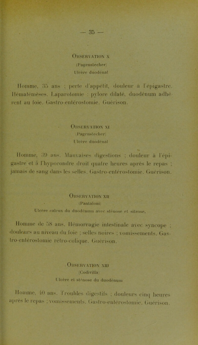 (Pagenslechor) LMcère diioclénal llommo, 35 ans : périt* il'appélil, doiileiir à l’épigaslre. I!éinalén)ès('s. l.a|>aroloini(* : |)vloi'e dilalé. diiorlénum adhé- renl au l’oie. ( iaslro-erdéioslomie. (oiéi’ison. ObservaTioN \i l’agpiihloclipr) ricênî (liioiicnal Homme, 3t) ans. .Maii\ais(*s digt'slions : doideiii’ à I é|»i- gaslre el a riivpocondrt* dmil (piaire lieures après le l’epas ; jamais (le sang dans les selles. ( iasiro-entéroslomie. (Im’rison. Observation xii * ( l’ntilaloni) ülctM-(' calcMix (lu (liKMh'miin nv(‘c sl<'-ii<)S(' H silrnsf». Homme de 58 ans. Il(Mm)r-rugie iideslinale avec syncojie ; d()id(*jirs au niveau du loie ; selles noirt's ; \omissemeids. Oas- Iro-entéroslomie rélro-eolitjue. (iiiéris(jn. Observation nui (Codi villa) Ulcère el sl<'iiose du duodénuiii Homme, 'lO ans. i i'ouhl(*s digt'slils ; douleurs cimj heures après le repas ; vomissemenls. tlaslro-eidérosiomie. (iuéi-ison.