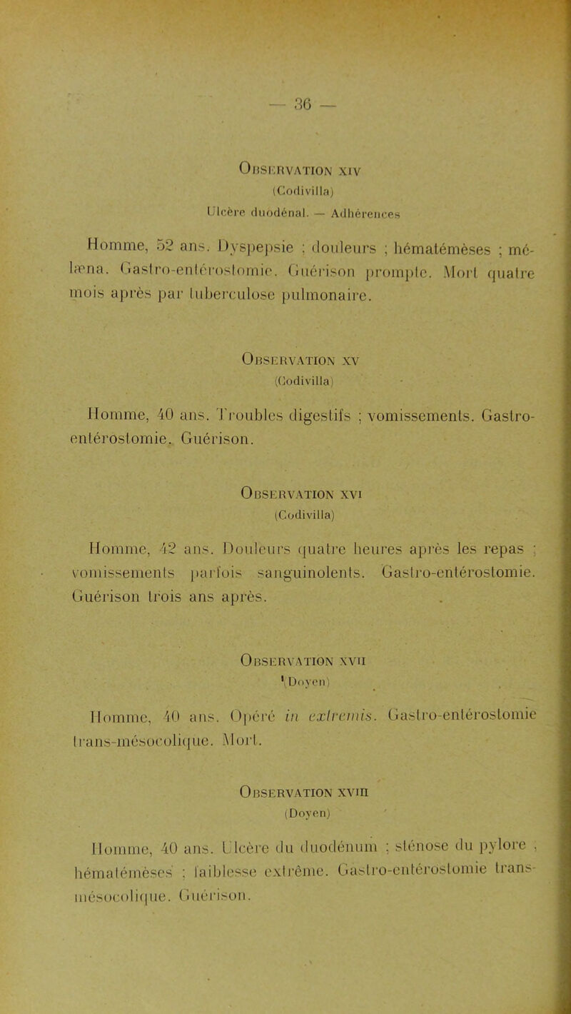 OnsKnvATioN xiv (Codivilla) Ulcère, duodénal. — Adhérences Homme, 52 ans. Hysjjejisie ; douleurs ; hémalémèses ; mc- la'na. (.laslro-enlf'roslornio. (îiiérison [)rom})lc. .Moi'l, quatre mois après par tuberculose pulmonaire. Observation xv ((Codivilla) Homme, 40 ans. Ti'oublcs digestifs ; vomissements. Gastro- entérostomie. Guérison. Observation xvi (Codivilla) Homme, 42 ans. Douleurs (juati’e heures après les repas ; vomissements puifois sanguinolents. Gastro-entérostomie. Guérison trois ans après. Observation xvn ’i Doyen) Homme, 40 ans. Opéré iii exircmis. Gastro-entérostomie trans-mésocoliiiue. Mort. Observation xviii (Doyen) Homme, 40 ans. Ulcère du duodénum ; sténose du pylore , hématémèses ; faiblesse extrême. Gastro-entérostomie trans- mésocoliipie. Guérison.