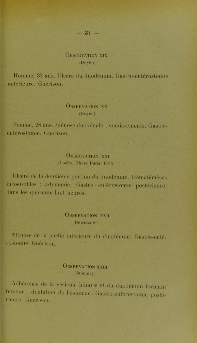 ObSIÎRVATION XIX (Doy«n) Homme, 32 aris. Ulcère du duodénum. Gaslro-enlérostomie antérieure. Guérison. OlUsKUVATlO.X XX (l)oycti) l'einme, 2H ans. Sténose duod('nale ; vomissements. Gastro- entérostomie. (jiiéi’ison. Observation x.\i (I.oche, Thèse Paris, 1893) Ulcère de la deuxième |ioi*tion du duodénum, llématémèses incoercibles ; adynamie. Gastro-entérostomie ])Ostérieure. dans les (juai-anle-lmit heures. Observation xxii (Rewi(l/o\v) Sténose de la partie inléi'ieure du duodénum. rostomie. Guérison. Gasti'o-enlé- Observation xxm (.laboulay) Adhérence de la lumeur ; dilatation l’ieure. Guéi’ison. vésicule biliaire et de l’estomac. Gasl <lu duodénum formant ro-entéroslomie posté-