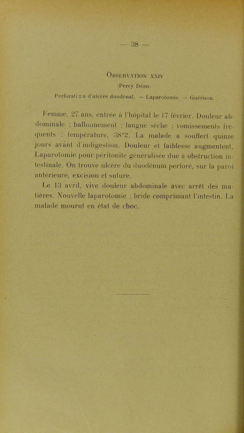 OhSERXATION XXIV 'Perc,y Déan) Pei-foi-alicn d’ulcère diiodénal. — Laparoloirdc. — Guérison. l’einnic, 2/ ans, ciili’éG a 1 hôpital Ig 17 Icvi’iGj’. DouIgih’ ah- tlomiiialG ; ballüiiiiGiiiGnl ; laiigiiG sèdiG ; \üniisseiiieiils Iré- (]UGnts ; iGnipcralm-G, 38°2. La lualadG a SüiilÏGrl quinze jours avant (rindigGslion. Donleui’ et taiblesse augmentent. Laj)ai’otomie pour péritonite généralisée due à obstruction in- testinale. On trouve ulcère du duodénum perl'oré, sur la pai-oi antérieure, excision et suture. Le 13 a\ril, vive douleur abdominale avec arrêt des ma- tières. Nouvelle laparotomie : bride comprimant l’intestin. La malade mourut en état de choc.