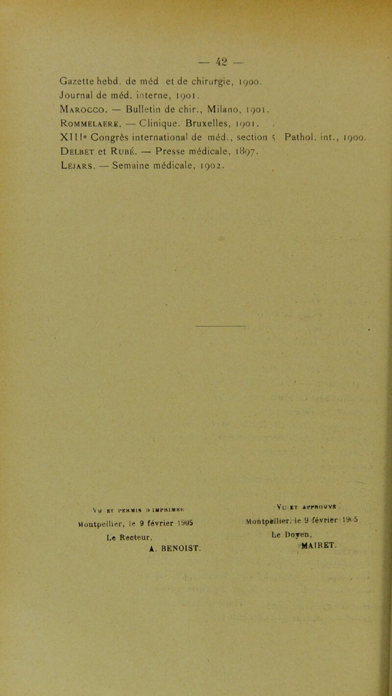 Gazette hebd. de méd et de chirurgie, 1900. Journal de méd. interne, 1901. Marocco. — Bulletin de chir., Milano, 1901. Rommelaere,—Clinique. Bruxelles, 1901. XI II® Congrès international de méd., section S Pathol, int., 1900. Delbet et Rubé. — Presse médicale, 1B97. Lejars. — Semaine médicale, 1902. Vh sr l'KKMI» I» IMPKIMKK Montpellier, le 9 février 1905 Le Recteur, A. BENOIST. Vu ET APenouvR . MofitpfclUer. le 9 février 19<-5 Le Doyen, MAIRET.