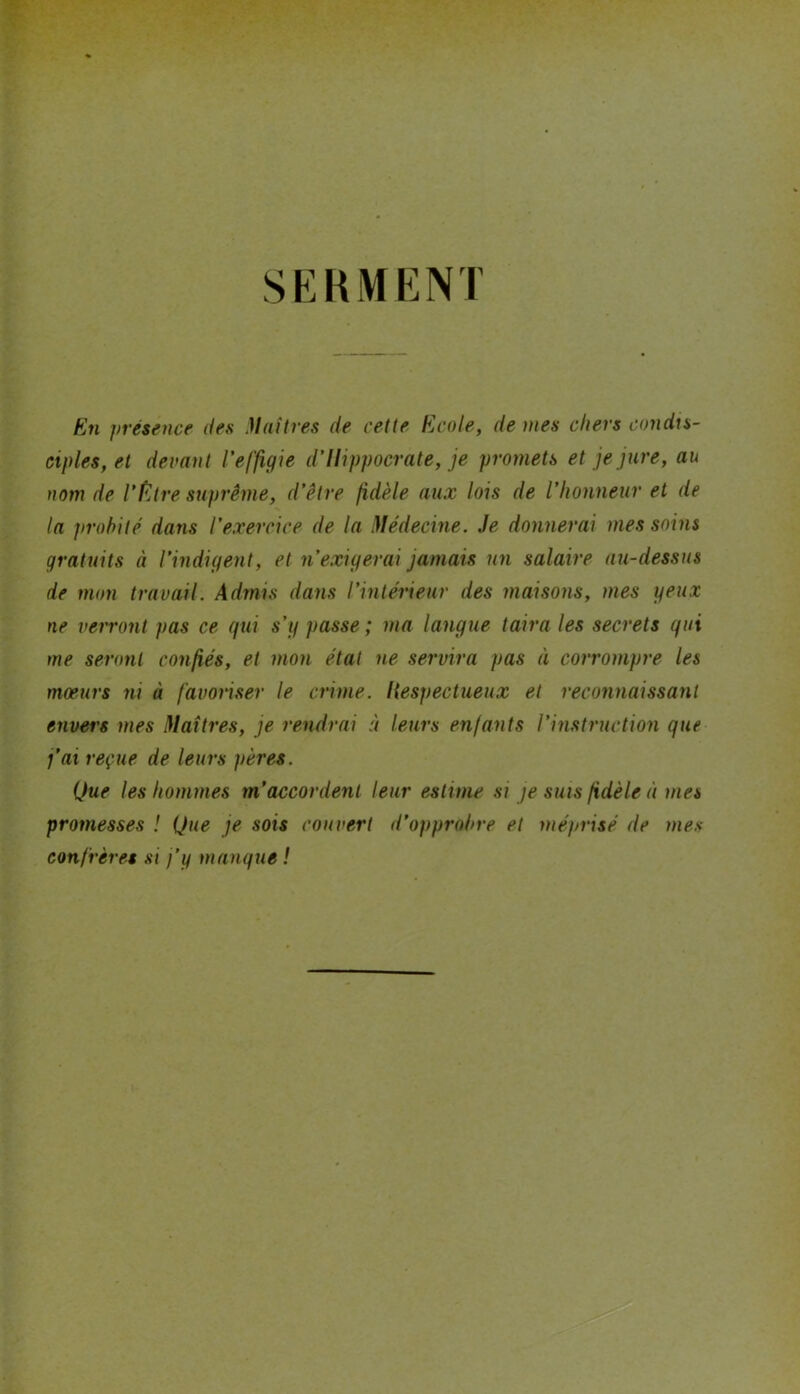 SERMENT En présence des Maîtres de cette Ecole, de mes chers condis- ciples, et devant l'effigie d’Hippocrate, je promets et je jure, au nom de l’f^jtre suprême, d’être fidèle aux lois de l’honneur et de la probité dans l’exercice de la Médecine. Je donnerai mes soins gratuits à l’indigent, et n’exigerai jamais un salaire au-dessus de mon travail. Admis dans l’intérieur des maisons, mes yeux ne verront pas ce gui s’g passe ; ma langue taira les secrets gui me seront confiés, et mon état ne servira pas à corrompre les mœurs ni à favoriser le crime, liespectueux et reconnaissant envers mes Maîtres, je rendrai à leurs enfants l’instruction gue j’ai reçue de leurs pères. Que les hommes m’accordent leur estime si je sms fidèle à mes promesses ! Que je sois couvert d’opprobre et méprisé de mes confrères si j’y mangue !