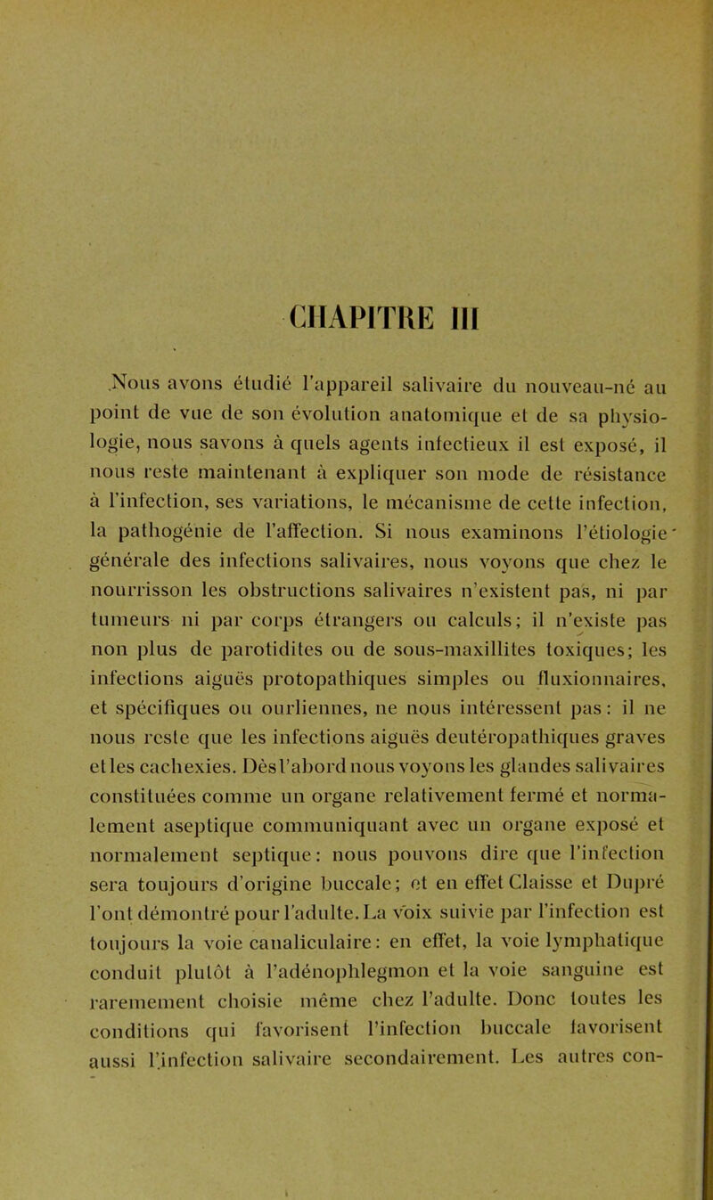 CHAPITRE 111 .Nous avons étudié l’appareil salivaire du nouveau-né au point de vue de son évolution anatomique et de sa plivsio- logie, nous savons à quels agents infectieux il est exposé, il nous reste maintenant à expliquer son mode de résistance à l’infection, ses variations, le mécanisme de cette infection, la pathogénie de l’affection. Si nous examinons l’étiologie ' générale des infections salivaires, nous voyons que chez le nourrisson les obstructions salivaires n’existent pas, ni par tumeurs ni par corps étrangers ou calculs; il n’existe pas non plus de parotidites ou de sous-maxillites toxiques; les infections aiguës protopathiques simples ou lluxionnaires, et spécifiques ou ourliennes, ne nous intéressent pas: il ne nous reste que les infections aiguës deutéropathiques graves elles cachexies. Dès l’abord nous voyons les glandes salivaires constituées comme un organe relativement fermé et norma- lement aseptique communiquant avec un organe exposé et normalement septique: nous pouvons dire c[ue l’infection sera toujours d’origine buccale; et en effet Chusse et Duj)ré l’ont démontré pour l’adulte. La voix suivie par l’infection est toujours la voie canaliculaire : en effet, la voie lymphatique conduit plutôt à l’adénophlegmon et la voie sanguine est raremement choisie même chez l’adulte. Donc toutes les conditions qui favorisent l’infection buccale lavorisent aussi l’infection salivaire secondairement. Les autres con-