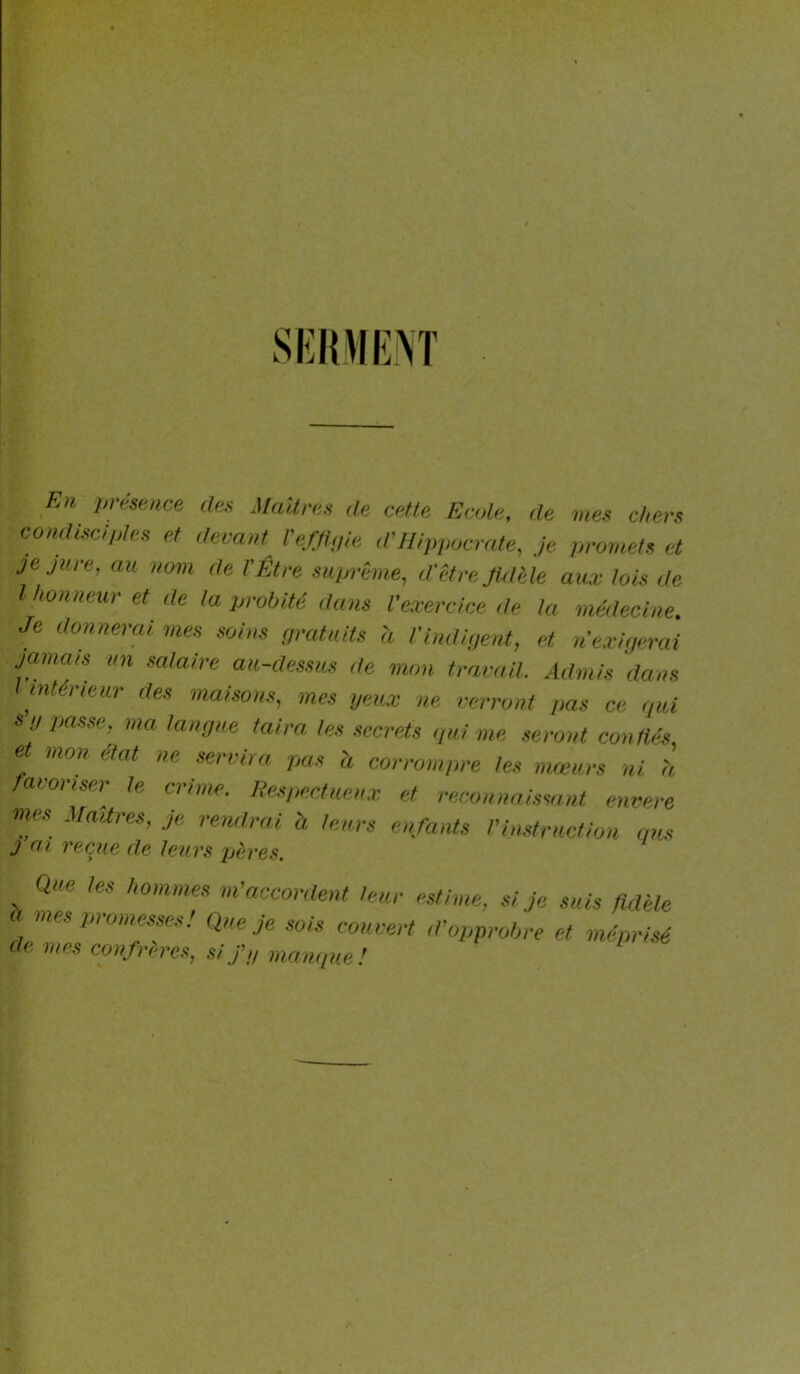 SKiniENT Eh urtsence des Maîtres de cette Ecole, de mes chers comlisciples et devant^ l'effluie d'Hippocrate, je promets et je Jure, au nom de l'Etre suprême, d’être JUlèle au.v lois de l honneur et de la probité dans l'exercice de la médecine Je donnerai mes soins ç/ratuits à i'indipent, et u’exifp-rai jamais un salaire au-dessus de mon travail. Admis dans intérieur des maison.s, mes peux ne verront pas ce r/ui su passe, ma tanuue taira les secrets qui me seront confiés, et mon état ne servira pas à corrompre les mœurs ni h favoriser- le crime. Respectueux et reconnni.ssant eiwere mes Madrés, je rendrai h leurs enfants l'instruction qus J ai reçue de leurs pères. Que les hommes m'accordent leur h mes promesses ! Que Je sois couvert de mes confrères, sif,, manque! estime, si Je suis fidèle d'opprobre et méprisé