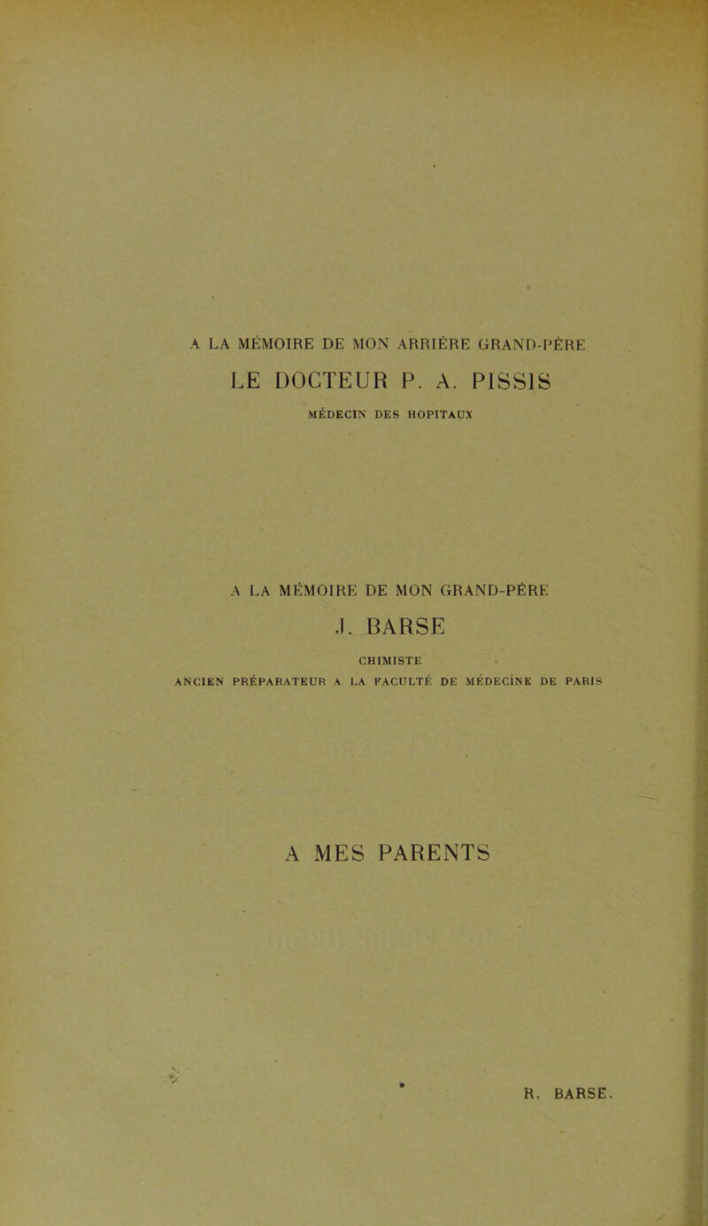 A LA MÉMOIRE DE MON ARRIÉRE GRAND-PÉRE LE DOCTEUR P. A. PISS1S MÉDECIN DES HOPITAUX A LA MÉMOIRE DE MON GRAND-PÉRE .1. BARSE CHIMISTE ANCIEN PRÉPARATEUR A LA FACULTÉ DE MÉDECiNE DE PARIS A MES PARENTS