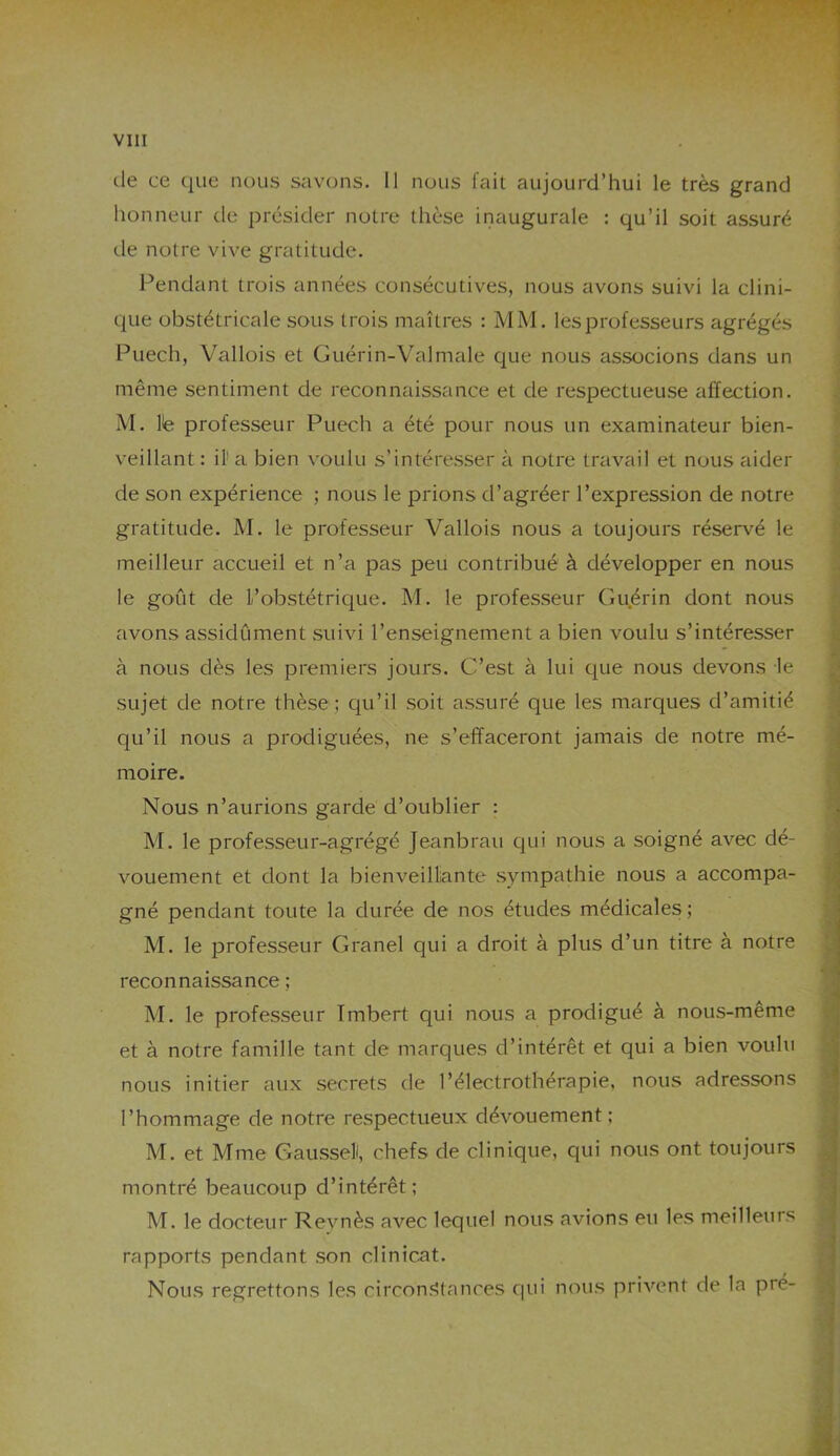 île ce que nous savons. Il nous fait aujourd’hui le très grand honneur de présider notre thèse inaugurale : qu’il soit assuré de notre vive gratitude. Pendant trois années consécutives, nous avons suivi la clini- que obstétricale sous trois maîtres : MM. les professeurs agrégés Puech, Vallois et Guérin-Valmale que nous associons dans un même sentiment de reconnaissance et de respectueuse affection. M. lie professeur Puech a été pour nous un examinateur bien- veillant : il1 a bien voulu s’intéresser à notre travail et nous aider de son expérience ; nous le prions d’agréer l’expression de notre gratitude. M. le professeur Vallois nous a toujours réservé le meilleur accueil et n’a pas peu contribué à développer en nous le goût de L’obstétrique. M. le professeur Guérin dont nous avons assidûment suivi l’enseignement a bien voulu s’intéresser à nous dès les premiers jours. C’est à lui que nous devons le sujet de notre thèse ; qu’il soit assuré que les marques d’amitié qu’il nous a prodiguées, ne s’effaceront jamais de notre mé- moire. Nous n’aurions garde d’oublier : M. le professeur-agrégé Jeanbrau qui nous a soigné avec dé- vouement et dont la bienveillante sympathie nous a accompa- gné pendant toute la durée de nos études médicales; M. le professeur Granel qui a droit à plus d’un titre à notre • ’SI reconnaissance ; M. le professeur Tmbert qui nous a prodigué à nous-même et à notre famille tant de marques d’intérêt et qui a bien voulu nous initier aux secrets de l’électrothérapie, nous adressons l’hommage de notre respectueux dévouement; M. et Mme Gausseli, chefs de clinique, qui nous ont toujours montré beaucoup d’intérêt; M. le docteur Revnès avec lequel nous avions eu les meilleurs rapports pendant son clinicat. Nous regrettons les circonstances qui nous privent de la pré-