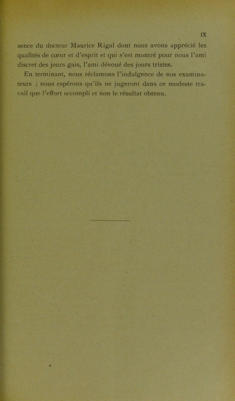 sence du docteur Maurice Rigal dont nous avons apprécié les qualités de cœur et d’esprit et qui s’est montré pour nous l’ami discret des jours gais, l’ami dévoué des jours tristes. En terminant, nous réclamons l’indulgence de nos examina- teurs ; nous espérons qu’ils ne jugeront dans ce modeste tra- vail que l’effort accompli et non le résultat obtenu.