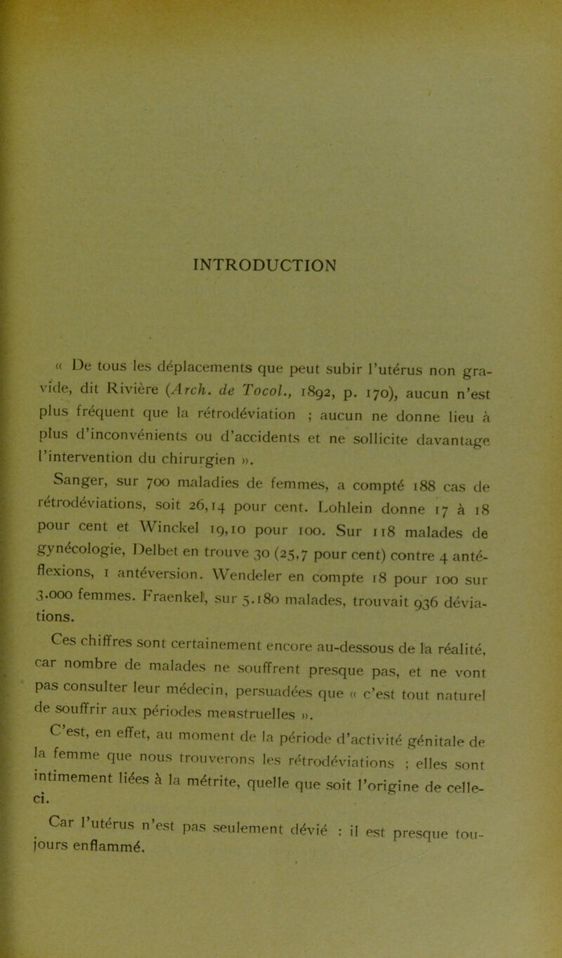 INTRODUCTION « De tous les déplacements que peut subir l’utérus non gra- a ide, dit Rivière (Arch. de / ocol., 1892, p. 170), aucun n’est plus fréquent que la rétrodéviation ; aucun ne donne lieu à plus d inconvénients ou d accidents et ne sollicite davantage l’intervention du chirurgien ». Sanger, sur 700 maladies de femmes, a compté 188 cas de rétrodéviations, soit 26,14 pour cent. Lohlein donne 17 à 18 pour cent et Winckel 19,10 pour 100. Sur 118 malades de gynécologie, Delbet en trouve 30 (25,7 pour cent) contre 4 anté- flexions, r antéversion. Wendeler en compte 18 pour 100 sur 3.000 femmes. Fraenkel, sur 5.180 malades, trouvait 936 dévia- tions. Ces chiffres sont certainement encore au-dessous de la réalité, rar nombre de malades ne souffrent presque pas, et ne vont pas consulter leur médecin, persuadées que « c’est tout naturel de souffrir aux périodes menstruelles ». C’est, en effet, au moment de la période d’activité génitale de la femme que nous trouverons les rétrodéviations ; elles sont intimement liées à la métrite, quelle que soit l’origine de celle- ci. . Car I>Utérus n’est Pas seulement dévié : il est presque tou- jours enflammé.