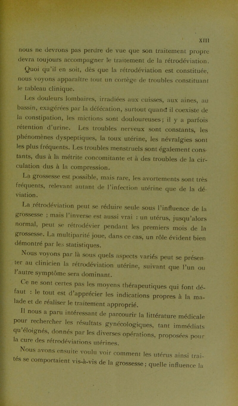 nous ne devrons pas perdre de vue que son traitement propre devra toujours accompagner le traitement de la rétrodéviation. Quoi qu’il en soit, dès que la rétrodéviation est constituée, nous voyons apparaître tout un cortège de troubles constituant le tableau clinique. Les douleurs lombaires, irradiées aux cuisses, aux aines, au bassin, exagérées par la défécation, surtout quand il coexiste de la constipation, les mictions sont douloureuses; il y a parfois létention d urine. Les troubles nerveux sont constants, les phénomènes dyspeptiques, la toux utérine, les névralgies sont les plus tréquents. Les troubles menstruels sont également cons- tants, dus à lia métrite concomitante et à des troubles de la cir- culation dus à la compression. La grossesse est possible, mais rare, les avortements sont très fréquents, relevant autant de l’infection utérine que de la dé- viation. La rétrodéviation peut se réduire seule sous l’influence de la grossesse ; mais l’inverse est aussi vrai : un utérus, jusqu’alors normal, peut se rétrodévier pendant les premiers mois de la grossesse. La multiparité joue, dans ce cas, un rôle évident bien démontré par les statistiques. Nous voyons par là sous quels aspects variés peut se présen ter au clinicien la rétrodéviation utérine, suivant que l’un ou 1 autre symptôme sera dominant. C e ne sont certes pas les moyens thérapeutiques qui font dé- aut : le tout est d’apprécier les indications propres à la ma- lade et de réaliser le traitement approprié. H nous a paru intéressant de parcourir la littérature médicale pour rechercher les résultats gynécologiques, tan, immédiats qu éloignés, donnés par les diverses opérations, proposées pour la cure des rétrodéviations utérines. Nous avons ensuite voulu voir comment les utérus ainsi Irai- es se comportaient vis-à-vis de la grossesse; quelle influence la