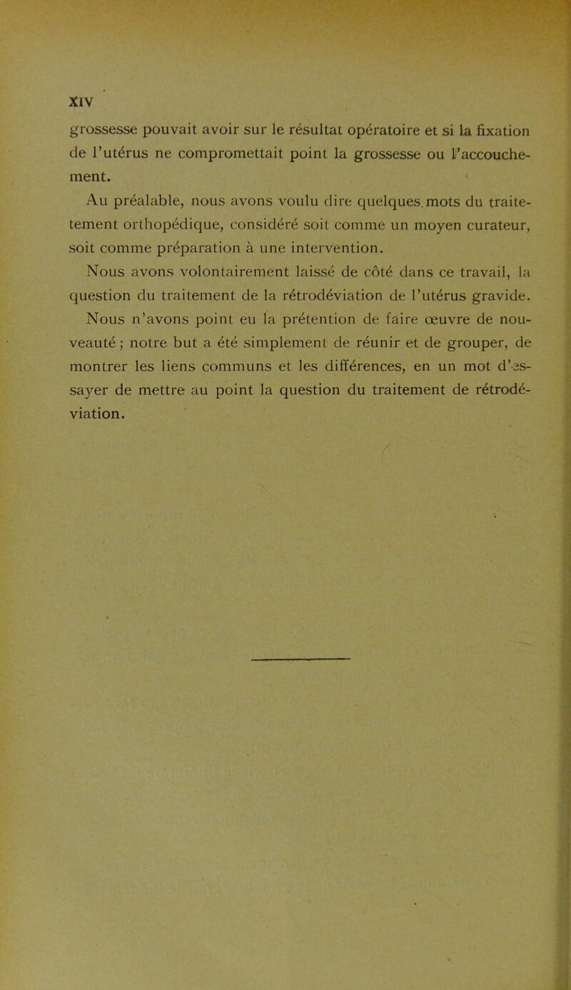 grossesse pouvait avoir sur le résultat opératoire et si la fixation de l’utérus ne compromettait point la grossesse ou L’accouche- ment. Au préalable, nous avons voulu dire quelques.mots du traite- tement orthopédique, considéré soit comme un moyen curateur, soit comme préparation à une intervention. Nous avons volontairement laissé de côté dans ce travail, la question du traitement de la rétrodéviation de l’utérus gravide. Nous n’avons point eu la prétention de faire œuvre de nou- veauté; notre but a été simplement de réunir et de grouper, de montrer les liens communs et les différences, en un mot d’es- sayer de mettre au point la question du traitement de rétrodé- viation.