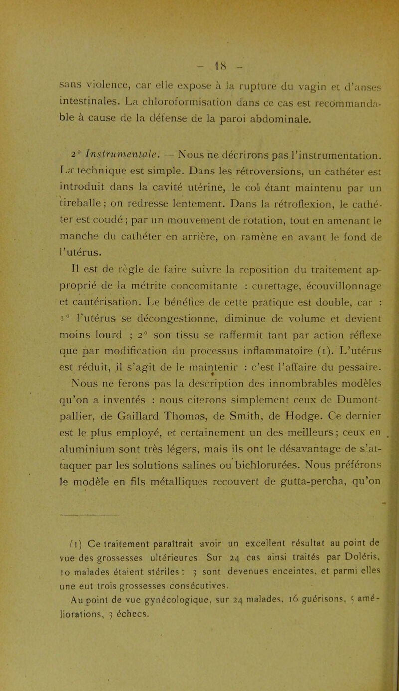 sans violence, car elle expose à la rupture du vagin et d’anses intestinales. La chloroformisation dans ce cas est recommanda- ble à cause de la défense de la paroi abdominale. 2° Instrumentale. — Nous ne décrirons pas l’instrumentation. La' technique est simple. Dans les rétroversions, un cathéter est introduit dans la cavité utérine, le coli étant maintenu par un tireballe; on redresse lentement. Dans la rétroflexion, le cathé- ter est coudé ; par un mouvement de rotation, tout en amenant le manche du cathéter en arrière, on ramène en avant le fond de l’utérus. Il est de règle de faire suivre la reposition du traitement ap- proprié de la métrite concomitante : curettage, écouvillonnage et cautérisation. Le bénéfice de cette pratique est double, car : i° l’utérus se décongestionne, diminue de volume et devient moins lourd ; 2° son tissu se raffermit tant par action réflexe que par modification du processus inflammatoire (i). L’utérus est réduit, il s’agit de le maintenir : c’est l’affaire du pessaire. Nous ne ferons pas la description des innombrables modèles qu’on a inventés : nous citerons simplement ceux de Dumont- pallier, de Gaillard Thomas, de .Smith, de Hodge. Ce dernier est le plus employé, et certainement un des meilleurs; ceux en , aluminium sont très légers, mais ils ont le désavantage de s’at- taquer par les solutions salines ou bichlorurées. Nous préférons le modèle en fils métalliques recouvert de gutta-percha, qu’on (i) Ce traitement paraîtrait avoir un excellent résultat au point de vue des grossesses ultérieures. Sur 24 cas ainsi traités par Doléris, 10 malades étaient stériles : 3 sont devenues enceintes, et parmi elles une eut trois grossesses consécutives. Au point de vue gynécologique, sur 24 malades, 16 guérisons. < amé- liorations, 3 échecs.
