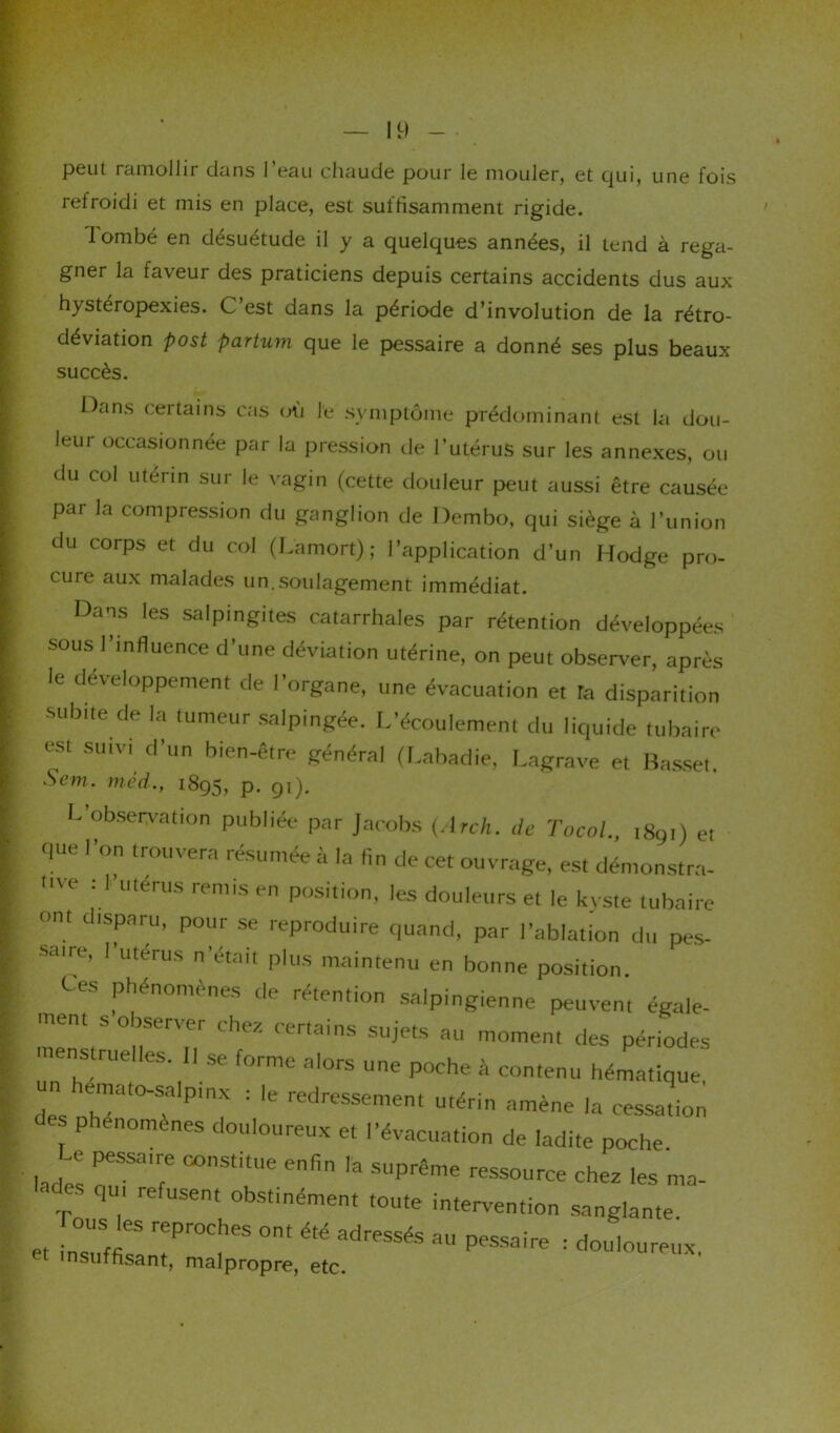 peut ramollir dans l’eau chaude pour le mouler, et qui, une fois refroidi et mis en place, est suffisamment rigide. lombé en désuétude il y a quelques années, il tend à rega- gner la faveur des praticiens depuis certains accidents dus aux h_ystéropexies. C est dans la période d’involution de la rétro- déviation post partum que le pessaire a donné ses plus beaux succès. Dans certains cas où l'e symptôme prédominant est la dou- leui occasionnée par la pression de l’utérus sur les annexes, ou du col utérin sur le vagin (cette douleur peut aussi être causée par la compression du ganglion de Dembo, qui siège à l’union du corps et du col (Lamort) ; l’application d’un Hodge pro- cuie aux malades un.soulagement immédiat. Dans les salpingites catarrhales par rétention développées sous l’influence d’une déviation utérine, on peut observer, après le développement de l’organe, une évacuation et Ta disparition subite de la tumeur salpingée. L’écoulement du liquide tubaire est suivi d’un bien-être général (Labadie, Lagrave et Basset Scm. méd., 1895, p. 91). L’observation publiée par Jacobs (Arch. de TocoL, 1891) et que l’on trouvera résumée à la fin de cet ouvrage, est démonstra- me : 1 utérus remis en position, les douleurs et le kyste tubaire ont disparu, pour se reproduire quand, par l’ablation du pes- saire, l’utérus n’était plus maintenu en bonne position. Ces phénomènes de rétention salpingienne peuvent égale- ment s observer chez certains sujets au moment des périodes menstrue.les. ll se forme alors une poche à contenu hématique, des nhT^ T Pln^ : ^ redressement utérin amène la cessation es phénomènes douloureux et l’évacuation de ladite poche. hdlC; PeSSairf6 °°nStltUe enfin la suPrême ressource chez les ma- lades qu, refusent obstinément toute intervention sanglante et lÏ'ff rePr0Ch6S °nt aU Pessaire : douloureux, insuffisant, malpropre, etc.