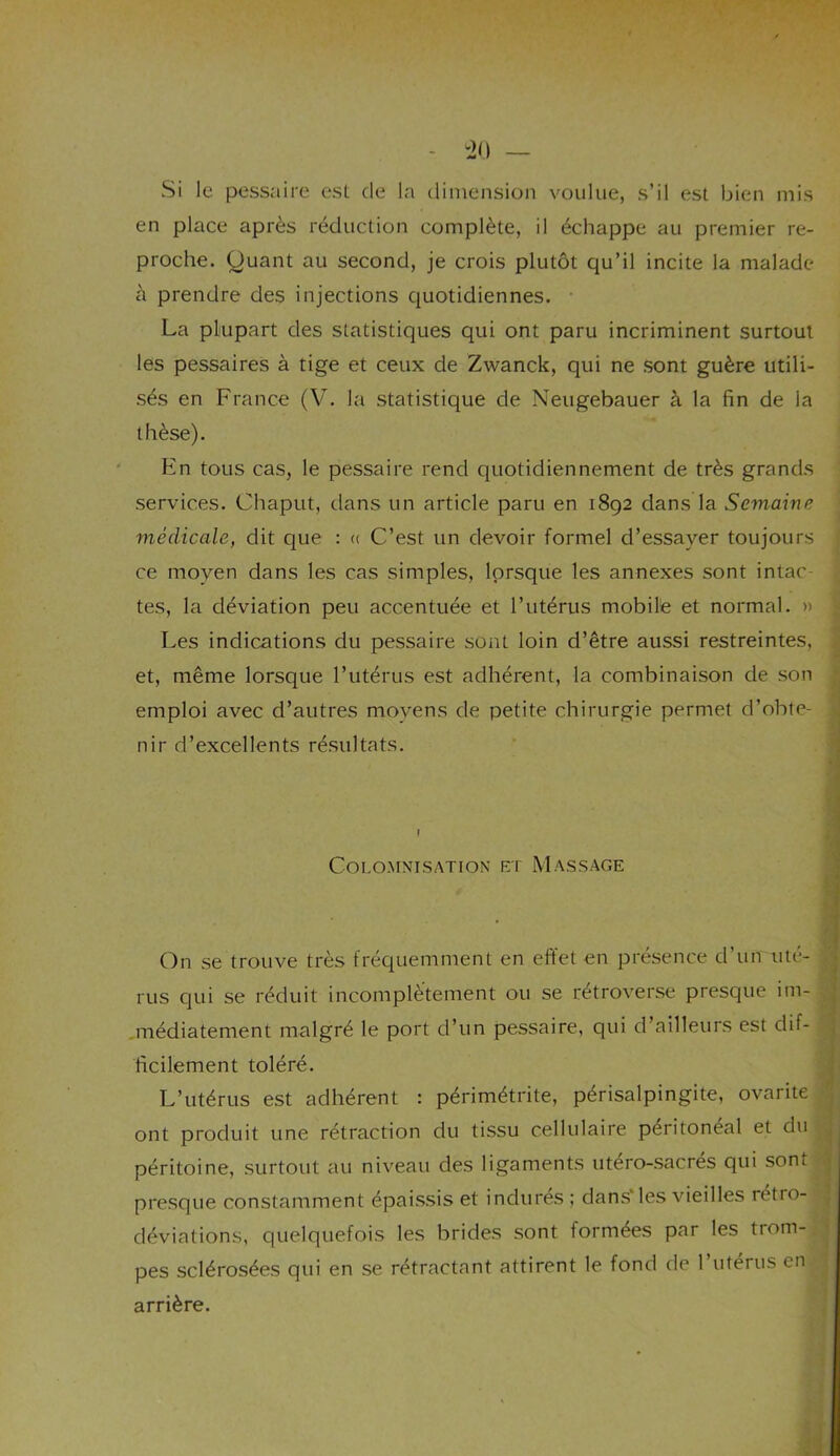 Si le pessaire est de la dimension voulue, s’il est bien mis en place après réduction complète, il échappe au premier re- proche. Quant au second, je crois plutôt qu’il incite la malade à prendre des injections quotidiennes. • La plupart des statistiques qui ont paru incriminent surtout les pessaires à tige et ceux de Zwanck, qui ne sont guère utili- sés en France (V. la statistique de Neugebauer à la fin de la thèse). En tous cas, le pessaire rend quotidiennement de très grands services. Chaput, dans un article paru en 1892 dans la Semaine médicale, dit que : « C’est un devoir formel d’essayer toujours ce moyen dans les cas simples, lorsque les annexes sont intac tes, la déviation peu accentuée et l’utérus mobile et normal. » Les indications du pessaire sont loin d’être aussi restreintes, et, même lorsque l’utérus est adhérent, la combinaison de son emploi avec d’autres moyens de petite chirurgie permet d’obte- nir d’excellents résultats. COLOMNISATION ET MASSAGE On se trouve très fréquemment en effet en présence d’un uté- rus qui se réduit incomplètement ou se rétroverse presque im- médiatement malgré le port d’un pessaire, qui d’ailleurs est dif- ficilement toléré. L’utérus est adhérent : périmétrite, périsalpingite, ovarite ont produit une rétraction du tissu cellulaire peritoneal et du péritoine, surtout au niveau des ligaments utero-sacrés qui sont presque constamment épaissis et indures ; dans* les vieilles rétro- déviations, quelquefois les brides sont formées par les trom- pes sclérosées qui en se rétractant attirent le fond de 1 utérus en arrière.