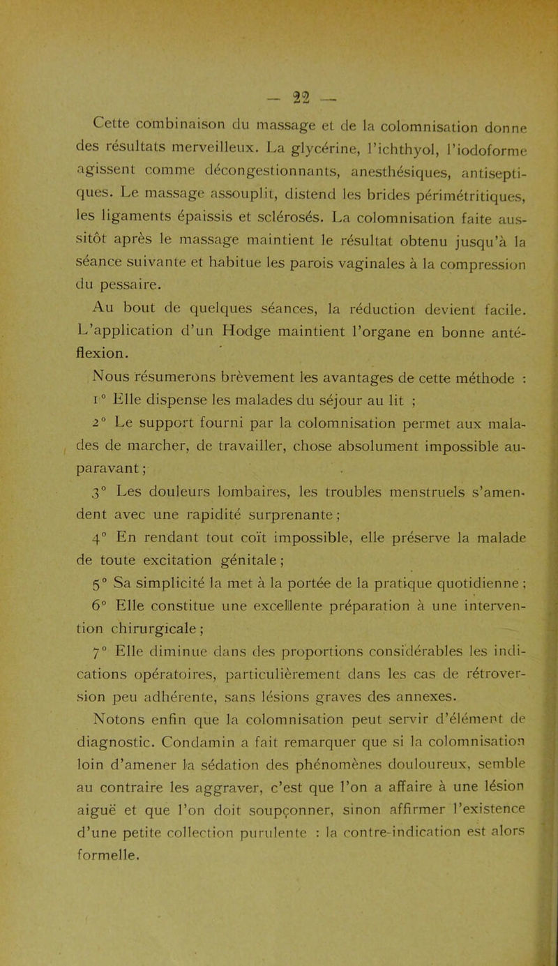 Cette combinaison du massage et de la colomnisation donne des lesultats merveilleux. La glycérine, l’ichthyol, l'iodoformc agissent comme décongestionnants, anesthésiques, antisepti- ques. Le massage assouplit, distend les brides périmétritiques, les ligaments épaissis et sclérosés. La colomnisation faite aus- sitôt après le massage maintient le résultat obtenu jusqu’à la séance suivante et habitue les parois vaginales à la compression du pessaire. Au bout de quelques séances, la réduction devient facile. L’application d’un Hodge maintient l’organe en bonne anté- flexion. Nous résumerons brèvement les avantages de cette méthode : i0 Elle dispense les malades du séjour au lit ; 2° Le support fourni par la colomnisation permet aux mala- des de marcher, de travailler, chose absolument impossible au- paravant ; 3° Les douleurs lombaires, les troubles menstruels s’amen- dent avec une rapidité surprenante ; 4° En rendant tout coït impossible, elle préserve la malade de toute excitation génitale ; 5° Sa simplicité la met à la portée de la pratique quotidienne ; 6° Elle constitue une excellente préparation à une interven- tion chirurgicale ; 7° Elle diminue dans des proportions considérables les indi- cations opératoires, particulièrement dans les cas de rétrover- sion peu adhérente, sans lésions graves des annexes. Notons enfin que la colomnisation peut servir d’élément de diagnostic. Condamin a fait remarquer que si la colomnisation loin d’amener la sédation des phénomènes douloureux, semble au contraire les aggraver, c’est que l’on a affaire à une lésion aiguë et que l’on doit soupçonner, sinon affirmer l’existence d’une petite collection purulente : la contre-indication est alors formelle.