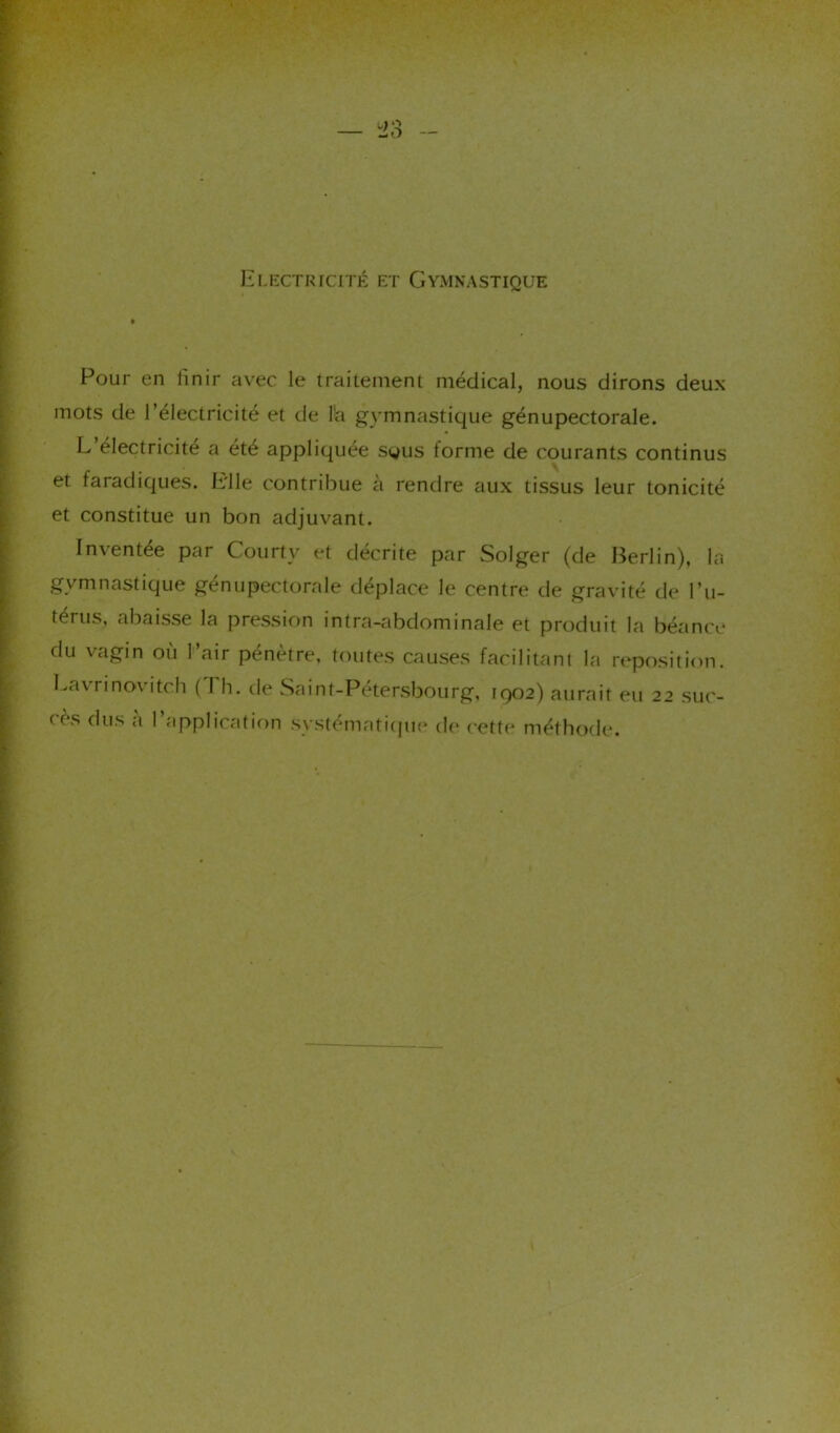 Electricité et Gymnastique Pour en linir avec le traitement médical, nous dirons deux mots de l’électricité et de l'a gymnastique génupectorale. L’électricité a été appliquée sgus forme de courants continus et faradiques. Elle contribue à rendre aux tissus leur tonicité et constitue un bon adjuvant. Inventée par Courtv et décrite par Solger (de Berlin), la gymnastique génupectorale déplace le centre de gravité de l’u- térus, abaisse la pression intra-abdominale et produit la béance du vagin où l’air pénètre, toutes causes facilitant la reposition. Lavrinovitch ( I h. de Saint-Pétersbourg, 1902) aurait eu 22 suc- ds dus «i 1 application systématique de cette méthode.