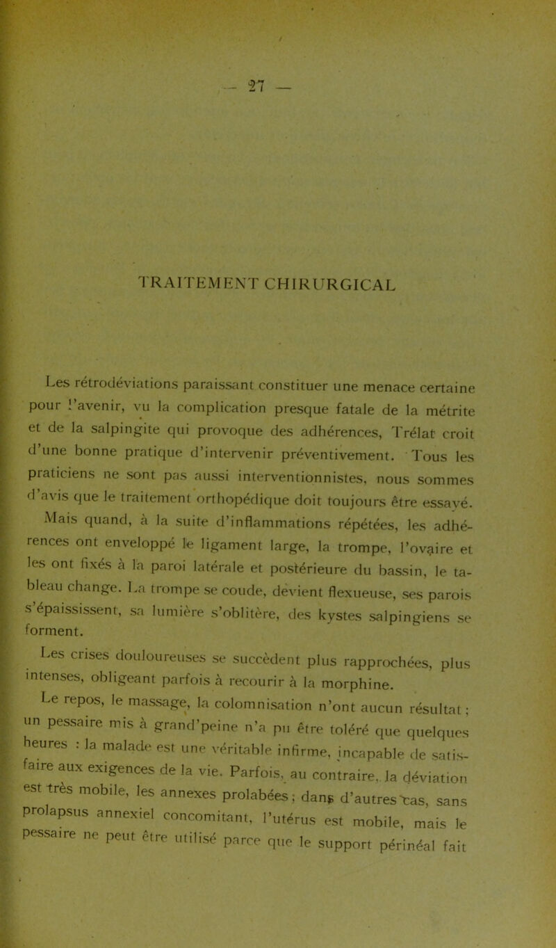 n — TRAITEMENT CHIRURGICAL Les rétrodéviations paraissant constituer une menace certaine poui » avenir, vu la complication presque fatale de la métrite et de la salpingite qui provoque des adhérences, Trélat croit d’une bonne pratique d’intervenir préventivement. Tous les praticiens ne sont pas aussi interventionnistes, nous sommes d’avis que le traitement orthopédique doit toujours être essayé. Mais quand, à la suite d’inflammations répétées, les adhé- rences ont enveloppé le ligament large, la trompe, l’ovaire et les ont fixés à la paroi latérale et postérieure du bassin, le ta- bleau change. La trompe se coude, devient flexueuse, ses parois s’épaississent, sa lumière s’oblitère, des kystes salpingiens se forment. Les crises douloureuses se succèdent plus rapprochées, plus intenses, obligeant parfois à recourir à la morphine. Le repos, !e massage, la colomnisation n’ont aucun résultat; un pessaire mis à grand’peine n’a pu être toléré que quelques heures : la malade est une véritable infirme, incapable de satis- fatre aux exigences de la vie. Parfois, au contraire,. la déviation est très mobile, les annexes prolabées; dans d’autres-cas, sans prolapsus annexiel concomitant, l’utérus est mobile, mais le pessaire ne peut être utilisé parce que le support périnéal fait