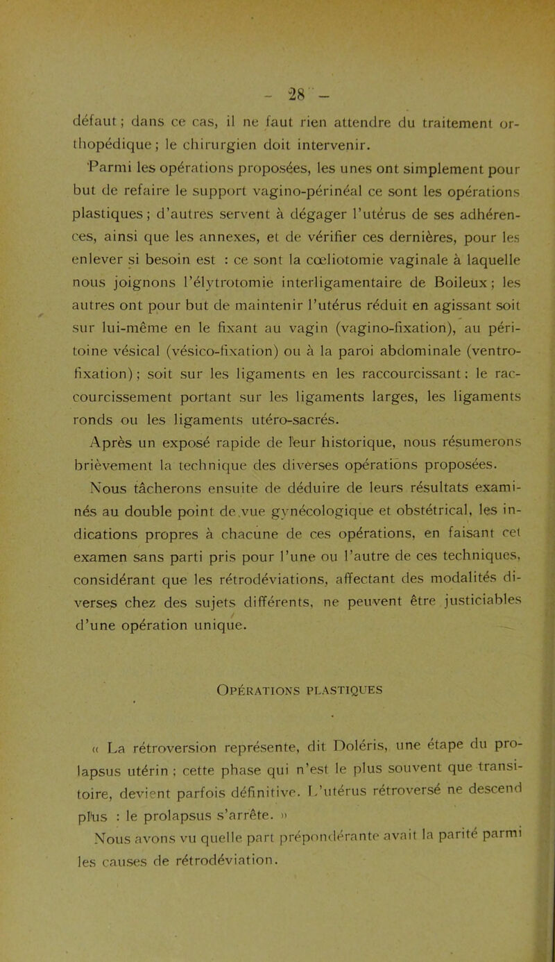 “28- défaut ; dans ce cas, il ne faut rien attendre du traitement or- thopédique; le chirurgien doit intervenir. 'Parmi les opérations proposées, les unes ont simplement pour but de refaire le support vagino-périnéal ce sont les opérations plastiques; d’autres servent à dégager l’utérus de ses adhéren- ces, ainsi que les annexes, et de vérifier ces dernières, pour les enlever si besoin est : ce sont la cœliotomie vaginale à laquelle nous joignons l’élytrotomie interligamentaire de Boileux ; les autres ont pour but de maintenir l’utérus réduit en agissant soit sur lui-même en le fixant au vagin (vagino-fixation), au péri- toine vésical (vésico-fixation) ou à la paroi abdominale (ventro- fixation) ; soit sur les ligaments en les raccourcissant: le rac- courcissement portant sur les ligaments larges, les ligaments ronds ou les ligaments utéro-sacrés. Après un exposé rapide de leur historique, nous résumerons brièvement la technique des diverses opérations proposées. Nous tâcherons ensuite de déduire de leurs résultats exami- nés au double point de .vue gynécologique et obstétrical, les in- dications propres à chacune de ces opérations, en faisant cet examen sans parti pris pour l’une ou l’autre de ces techniques, considérant que les rétrodéviations, affectant des modalités di- verses chez des sujets différents, ne peuvent être justiciables d’une opération unique. Opérations plastiques (( La rétroversion représente, dit Doléris, une étape du pro- lapsus utérin : cette phase qui n’est le plus souvent que transi- toire, devient parfois définitive. L’utérus rétroversé ne descend pflus : le prolapsus s’arrête. » Nous avons vu quelle part prépondérante avait la parité parmi les causes de rétrodéviation.