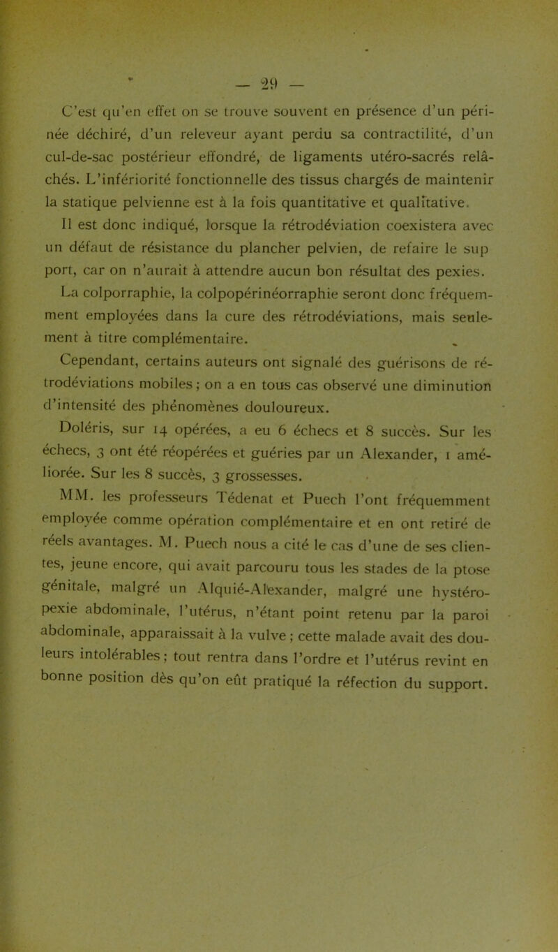 C’est qu’en effet on se trouve souvent en présence d’un péri- née déchiré, d’un releveur ayant perdu sa contractilité, d’un cul-de-sac postérieur effondré, de ligaments utéro-sacrés relâ- chés. L’infériorité fonctionnelle des tissus chargés de maintenir la statique pelvienne est à la fois quantitative et qualitative. Il est donc indiqué, lorsque la rétrodéviation coexistera avec un défaut de résistance du plancher pelvien, de refaire le sup port, car on n’aurait à attendre aucun bon résultat des pexies. La colporraphie, la colpopérinéorraphie seront donc fréquem- ment employées dans la cure des rétrodéviations, mais seule- ment à titre complémentaire. Cependant, certains auteurs ont signalé des guérisons de ré- trodéviations mobiles; on a en tous cas observé une diminution d’intensité des phénomènes douloureux. Doleris, sur 14 opérées, a eu 6 échecs et 8 succès. Sur les échecs, 3 ont été réopérées et guéries par un Alexander, 1 amé- liorée. Sur les 8 succès, 3 grossesses. MM. les professeurs I edenat et Puech l’ont fréquemment < mplovee comme operation complémentaire et en ont retiré de réels avantages. M. Puech nous a cité le cas d’une de ses clien- tes, jeune encore, qui avait parcouru tous les stades de la ptose génitale, malgré un Alquié-Al'exander, malgré une hvstéro- pexie abdominale, l’utérus, n’étant point retenu par la paroi abdominale, apparaissait à la vulve ; cette malade avait des dou- leurs intolérables; tout rentra dans l’ordre et l’utérus revint en bonne position dès qu’on eût pratiqué la réfection du support.