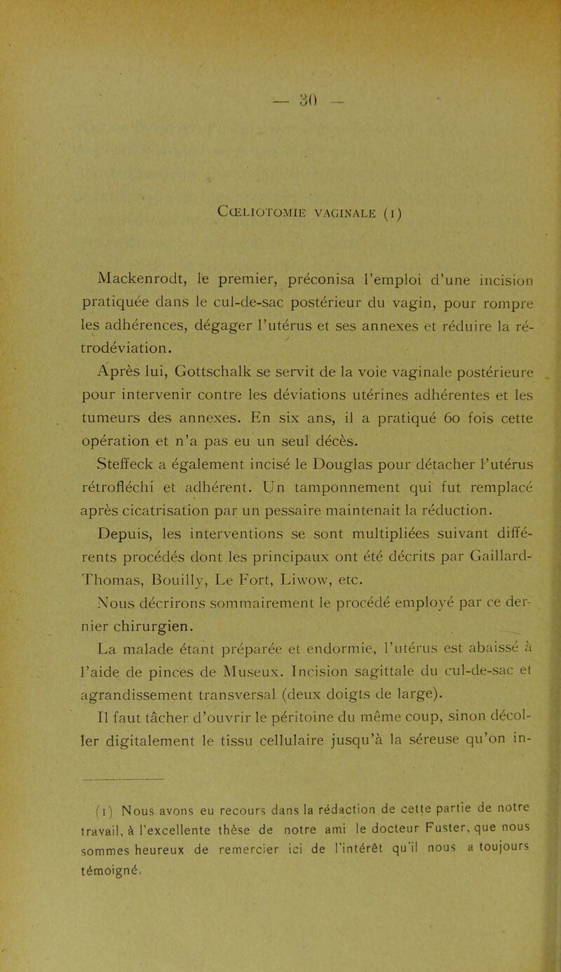30 Cœliotomie vaginale (i) Mackenrocit, le premier, préconisa l’emploi d’une incision pratiquée dans le cul-de-sac postérieur du vagin, pour rompre les adhérences, dégager l’utérus et ses annexes et réduire la ré- trodéviation. Après lui, Gottschalk se servit de la voie vaginale postérieure pour intervenir contre les déviations utérines adhérentes et les tumeurs des annexes. En six ans, il a pratiqué 60 fois cette opération et n’a pas eu un seul décès. Steffeck a également incisé le Douglas pour détacher l’utérus rétrofiéchi et adhérent. Un tamponnement qui fut remplacé après cicatrisation par un pessaire maintenait la réduction. Depuis, les interventions se sont multipliées suivant diffé- rents procédés dont les principaux ont été décrits par Gaillard- Thomas, Bouilly, Le Fort, Liwow, etc. Nous décrirons sommairement le procédé employé par ce der- nier chirurgien. La malade étant préparée et endormie, l'utérus est abaissé a l’aide de pinces de Museux. Incision sagittale du cul-de-sac et agrandissement transversal (deux doigts de large). Il faut tâcher d’ouvrir le péritoine du même coup, sinon décol- ler digitalement le tissu cellulaire jusqu’à la séreuse qu’on in- (i) Nous avons eu recours dans la rédaction de cette partie de notre travail, à l'excellente thèse de notre ami le docteur Fuster, que nous sommes heureux de remercier ici de l'intérêt qu'il nous a toujours témoigné.
