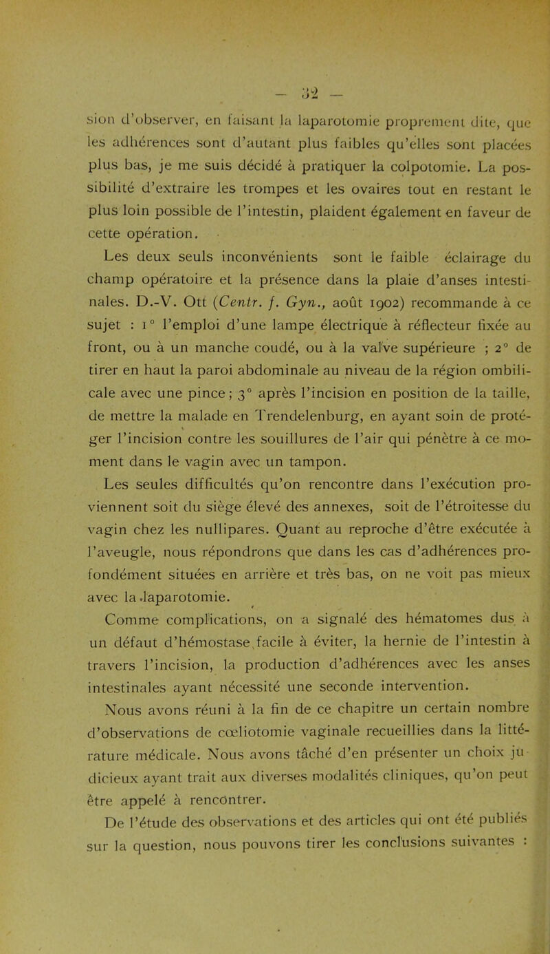 sien d’observer, en taisant la laparotomie proprement dite, que les adhérences sont d’autant plus faibles qu’elles sont placées plus bas, je me suis décidé à pratiquer la colpotomie. La pos- sibilité d’extraire les trompes et les ovaires tout en restant le plus loin possible de l’intestin, plaident également en faveur de cette opération. Les deux seuls inconvénients sont le faible éclairage du champ opératoire et la présence dans la plaie d’anses intesti- nales. D.-V. Ott (Centr. /. Gyn., août 1902) recommande à ce sujet : i° l’emploi d’une lampe électrique à réflecteur Axée au front, ou à un manche coudé, ou à la vafve supérieure ; 20 de tirer en haut la paroi abdominale au niveau de la région ombili- cale avec une pince; 30 après l’incision en position de la taille, de mettre la malade en Trendelenburg, en ayant soin de proté- ger l’incision contre les souillures de l’air qui pénètre à ce mo- ment dans le vagin avec un tampon. Les seules difficultés qu’on rencontre dans l’exécution pro- viennent soit du siège élevé des annexes, soit de l’étroitesse du vagin chez les nullipares. Quant au reproche d’être exécutée à l’aveugle, nous répondrons que dans les cas d’adhérences pro- fondément situées en arrière et très bas, on ne voit pas mieux avec la .laparotomie. Comme complications, on a signalé des hématomes dus à un défaut d’hémostase,facile à éviter, la hernie de l’intestin à travers l’incision, la production d’adhérences avec les anses intestinales ayant nécessité une seconde intervention. Nous avons réuni à la fin de ce chapitre un certain nombre d’observations de cœliotomie vaginale recueillies dans la litté- rature médicale. Nous avons tâché d’en présenter un choix ju- dicieux ayant trait aux diverses modalités cliniques, qu’on peut être appelé à rencontrer. De l’étude des observations et des articles qui ont été publiés sur la question, nous pouvons tirer les conclusions suivantes :
