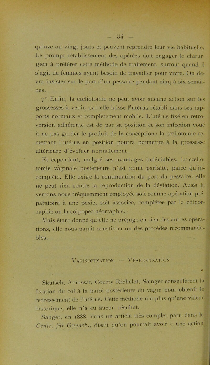 quinze ou vingt jours et peuvent reprendre leur vie habituelle. Le prompt rétablissement des opérées doit engager le chirur gien à préférer cette méthode de traitement, surtout quand il s’agit de femmes ayant besoin de travailler pour vivre. On de- vra insister sur le port d’un pessaire pendant cinq à six semai- nes. 7° Enfin, la cœliotomie ne peut avoir aucune action sur les grossesses à venir, car elle laisse F utérus rétabli dans ses rap- ports normaux et complètement mobile. L’utérus fixé en rétro- version adhérente est de par sa position et son infection voué à ne pas garder le produit de la conception : la cœliotomie re- mettant l’utérus en position pourra permettre à la grossesse ultérieure d’évoluer normalement. Et cependant, malgré ses avantages indéniables, la cœlio- tomie vaginale postérieure n’est point parfaite, parce qu’in- complète. Elle exige la continuation du port du pessaire; elle ne peut rien contre la reproduction de la déviation. Aussi la verrons-nous fréquemment employée soit comme opération pré- paratoire à une pexie, soit associée, complétée par la colpor- raphie ou la colpopérinéorraphie. Mais étant donné qu’elle ne préjuge en rien des autres opéra- tions, elle nous paraît constituer un des procédés recommanda- bles. Vaginofixation. — Vésicoftxation # Skutsch, Amussat, Courte Richelot, Sænger conseillèrent la fixation du col à la paroi postérieure du vagin pour obtenir le redressement de l’utérus. C ette méthode n a plus qu une \aleui historique, elle n’a eu aucun résultat. Sanger, en 1888, dans un article très complet paru dans le Centr. fur Gynaek., disait qu’on pourrait avoir « une action