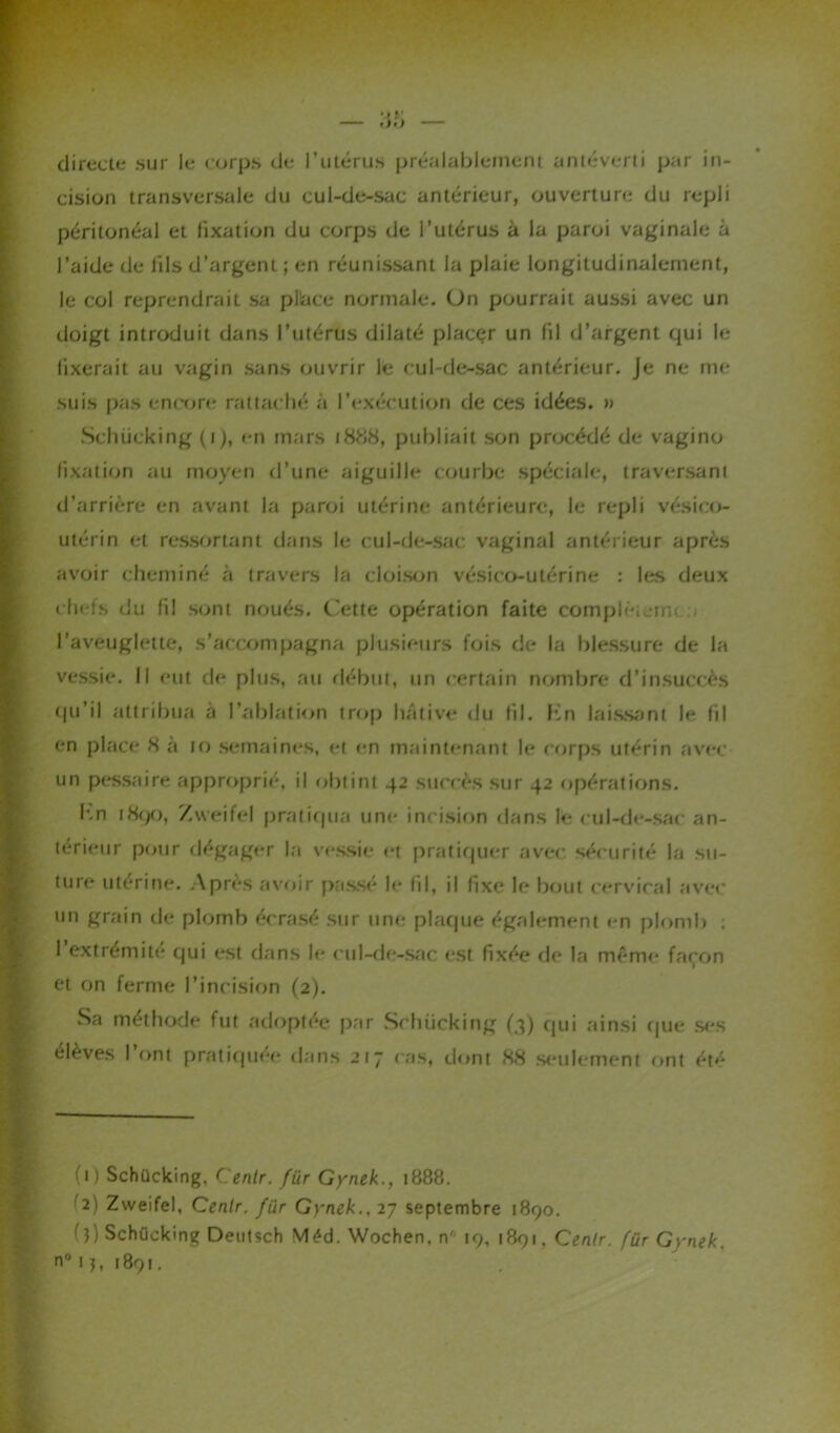directe sur le corps de l’utérus préalablement anléverti par in- cision transversale du cul-de-sac antérieur, ouverture du repli péritonéal et fixation du corps de l’utérus à la paroi vaginale à l’aide de fils d’argent ; en réunissant la plaie longitudinalement, le col reprendrait sa place normale. On pourrait aussi avec un doigt introduit dans l’utérus dilaté placer un fil d’argent qui le fixerait au vagin sans ouvrir le cul-de-sac antérieur. Je ne me suis pas encore rattaché à l’exécution de ces idées. » Schücking (i), en mars 1888, publiait son procédé de vagino fixation au moyen d’une aiguille courbe spéciale, traversant d’arrière en avant la paroi utérine antérieure, le repli vésieo- utérin et ressortant dans le cul-de-sac vaginal antérieur après avoir cheminé à travers la cloison vésieo-utérine : les deux chefs du 11! sont noués. Cette opération faite compléta, l’aveuglette, s’accompagna plusieurs fois de la blessure de la vessie. Il eut de plus, au début, un certain nombre d’insuccès qu’il attribua a l’ablation trop hâtive du fil. f'n laissant le fil en place 8 à 10 semaines, et en maintenant le corps utérin avec un pessaire approprié, il obtint 42 succès sur 42 opérations. kn 1890, Zweifel pratiqua une incision dans le cul-de-sac an- térieur pour dégager la vessie et pratiquer avec sécurité la su- ture utérine. Après avoir passé le fil, il fixe le bout cervical avec un grain de plomb écrasé sur une plaque également en plomb : l’extrémité qui est dans le cul-de-sac est fixée de la même façon et on ferme l’incision (2). Sa méthode fut adoptée par Schücking (4) qui ainsi que ses élèves I ont pratiquée dans 217 cas, dont 88 seulement ont été h) Schücking, Centr. für Gynek., 1888. '2) Zweifel, Cenlr. für Gynek., 27 septembre 1890. (}) Schücking Deutsch Méd. Wochen, n' 19, 1891, Cenlr. für Gynek.