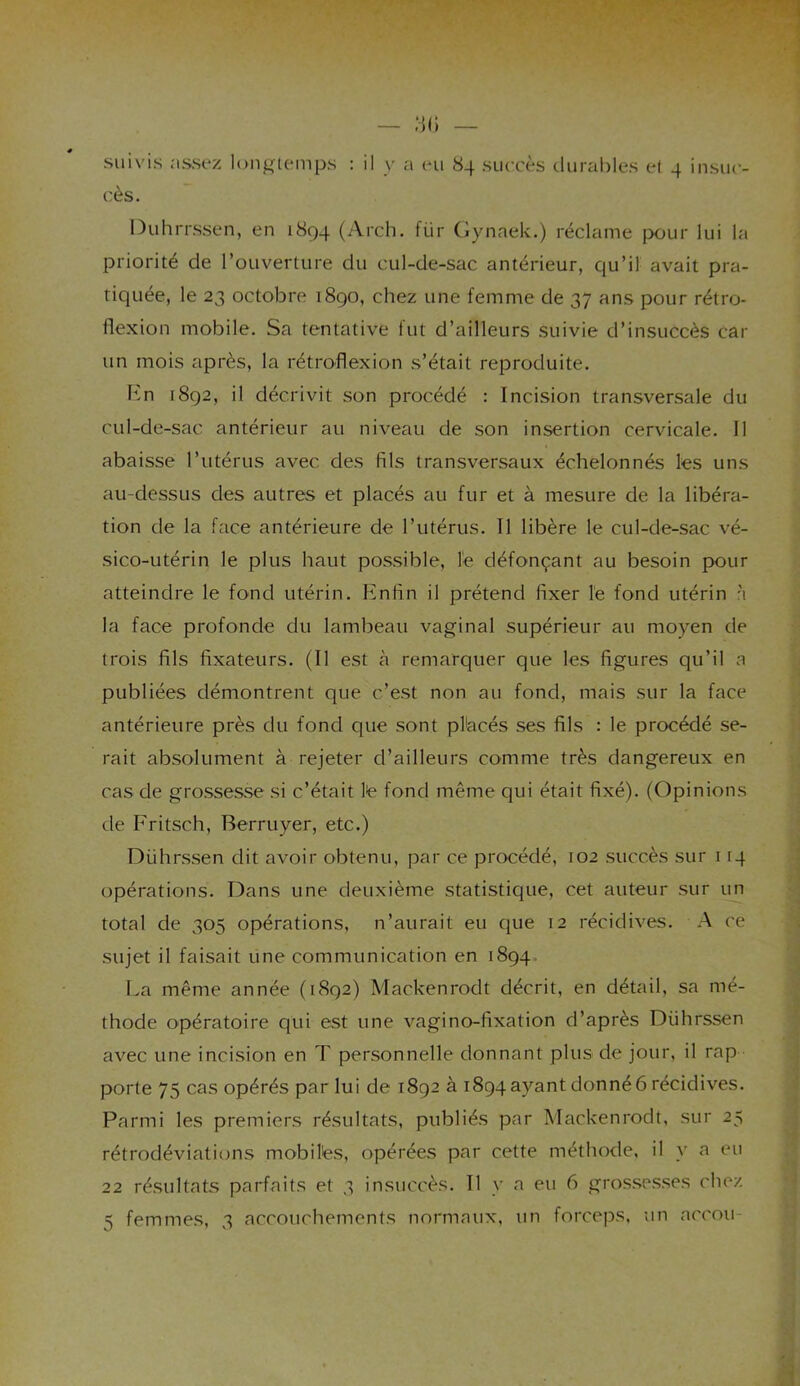 — îjl) # , suivis assez longtemps : il y a eu 84 succès durables et 4 insuc- cès. Duhrrssen, en 1894 (Arch. fiir Gynaek.) réclame pour lui la priorité de l’ouverture du cul-de-sac antérieur, qu’il avait pra- tiquée, le 23 octobre 1890, chez une femme de 37 ans pour rétro- flexion mobile. Sa tentative lut d’ailleurs suivie d’insuccès car un mois après, la rétroflexion s’était reproduite. En 1892, il décrivit son procédé : Incision transversale du cul-de-sac antérieur au niveau de son insertion cervicale. Il abaisse l’utérus avec des fils transversaux échelonnés les uns au-dessus des autres et placés au fur et à mesure de la libéra- tion de la face antérieure de l’utérus. Il libère le cul-de-sac vé- sico-utérin le plus haut possible, le défonçant au besoin pour atteindre le fond utérin. Enfin il prétend fixer le fond utérin à la face profonde du lambeau vaginal supérieur au moyen de trois fils fixateurs. (Il est à remarquer que les figures qu’il a publiées démontrent que c’est non au fond, mais sur la face antérieure près du fond que sont placés ses fils : le procédé se- rait absolument à rejeter d’ailleurs comme très dangereux en cas de grossesse si c’était le fond même qui était fixé). (Opinions de Fritsch, Berruyer, etc.) Dührssen dit avoir obtenu, par ce procédé, 102 succès sur 114 opérations. Dans une deuxième statistique, cet auteur sur un total de 305 opérations, n’aurait eu que 12 récidives. A ce sujet il faisait une communication en 1894. La même année (1892) Mackenrodt décrit, en détail, sa mé- thode opératoire qui est une vagino-fixation d’après Diihrssen avec une incision en T personnelle donnant plus de jour, il rap porte 75 cas opérés par lui de 1892 à 1894 ayant donné 6 récidives. Parmi les premiers résultats, publiés par Mackenrodt, sur 25 rétrodéviations mobiles, opérées par cette méthode, il y a eu 22 résultats parfaits et 3 insuccès. Il y a eu 6 grossesses chez 5 femmes, 3 accouchements normaux, un forceps, un accou