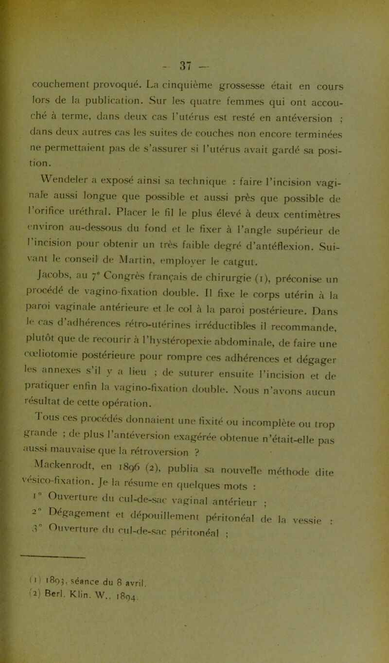 couchement provoqué. La cinquième grossesse était en cours lors de la publication. Sur les quatre femmes qui ont accou- ché à terme, dans deux cas l’utérus est resté en antéversion ; dans deux autres cas les suites de couches non encore terminées ne permettaient pas de s’assurer si l’utérus avait gardé sa posi- tion. Wendeler a exposé ainsi sa technique : faire l’incision vagi- nale aussi longue que possible et aussi près que possible de 1 orifice uréthral. Placer le fil le plus élevé à deux centimètres environ au-dessous du fond et le fixer à l’angle supérieur de l'incision pour obtenir un très faible degré d’antéflexion. Sui- vant le conseil de Martin, employer le catgut. Jacobs, au ;e Congrès français de chirurgie (i), préconise un procédé de vagi no-fixation double. Il fixe le corps utérin à la paroi vaginale antérieure et le col à la paroi postérieure. Dans h* cas d’adhérences rétro-utérines irréductibles il recommande, plutôt que de recourir l’hvstéropexie abdominale, de faire une cœliotomie postérieure pour rompre ces adhérences et dégager les annexes s’il y a lieu ; de suturer ensuite l’incision et de pratiquer enfin la vagi no-fixation double. Nous n’avons aucun résultat de cette opération. I ous ces procédés donnaient une fixité ou incomplète ou trop grande ; de plus l’antéversion exagérée obtenue n’était-elle pas aussi mauvaise que la rétroversion ? Mackenrodt, en i8q6 (2), publia sa nouvelle méthode dite vesico-fixation. Je la résume en quelques mots : 1 Ouverture du cul-de-sac vaginal antérieur ; 2 D<Wement et dépouillement péritonéal de la vessie : .C Ouverture du cul-de-sac péritonéal ; < 0 1803, séance du 8 avril. '2) Berl. Klin. W., 1894.