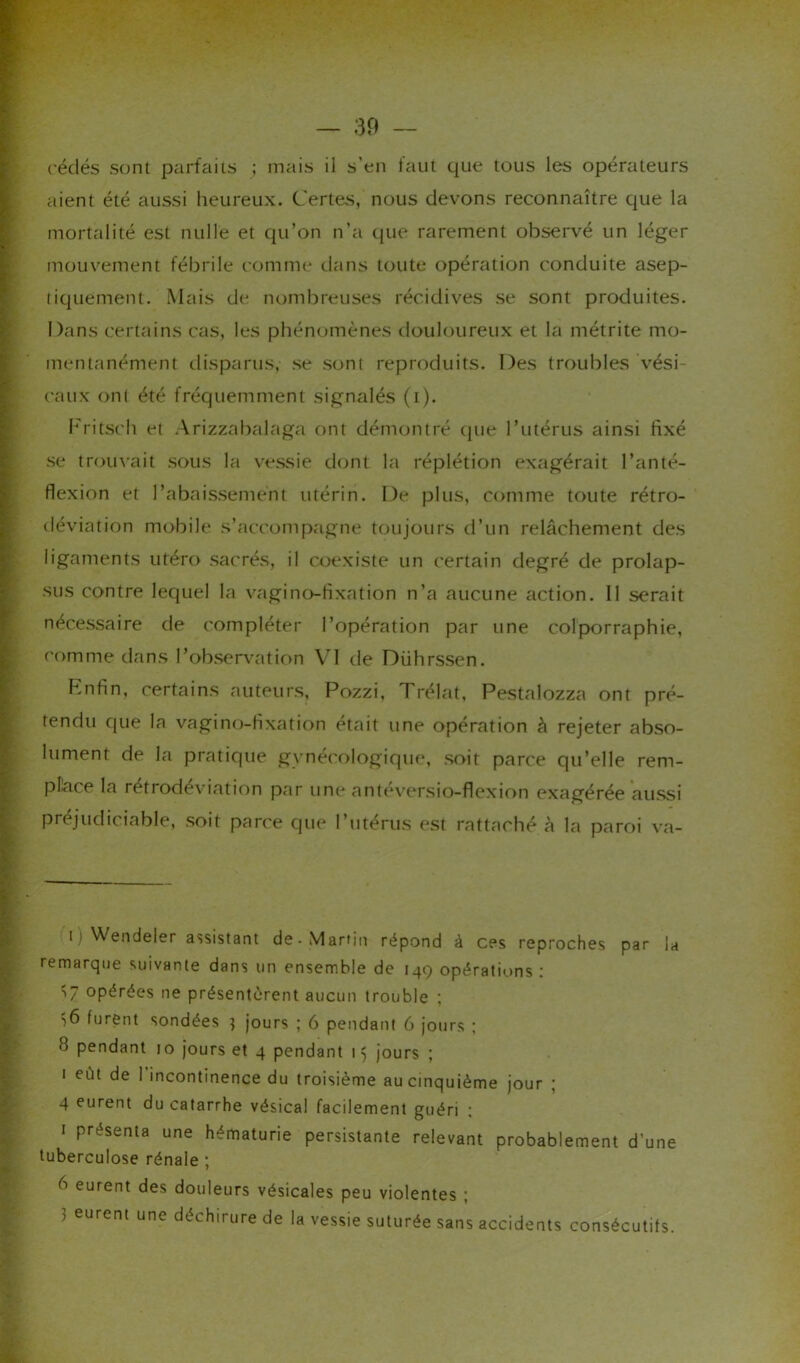 cédés sont parfaits ; mais il s’en faut que tous les opérateurs aient été aussi heureux. Certes, nous devons reconnaître que la mortalité est nulle et qu’on n’a que rarement observé un léger mouvement fébrile comme dans toute opération conduite asep- tiquement. Mais de nombreuses récidives se sont produites. Dans certains cas, les phénomènes douloureux et la métrite mo- mentanément disparus, se sont reproduits. Des troubles vési- caux ont été fréquemment signalés (i). Fritsch et Arizzabalaga ont démontré (pie l’utérus ainsi fixé se trouvait sous la vessie dont la réplétion exagérait l’artté- flexion et l’abaissement utérin. De plus, comme toute rétro- déviation mobile s’accompagne toujours d’un relâchement des ligaments utéro sacrés, il coexiste un certain degré de prolap- sus contre lequel la vaginofixation n’a aucune action. Il serait nécessaire de compléter l’opération par une colporraphie, comme dans l’observation VI de Diihrssen. Enfin, certains auteurs, Pozzi, Trélat, Pestalozza ont pré- tendu que la vagino-fixation était une opération à rejeter abso- lument de la pratique gynécologique, soit parce qu’elle rem- place la rétrodéviation par une anteversio-flexion exagérée aussi préjudiciable, soit parce que l’utérus est rattaché h la paroi va- ii Wendeler assistant de-Martin répond à ces reproches par la remarque suivante dans un ensemble de 149 opérations : 57 opérées ne présentèrent aucun trouble ; •>6 furent sondées ] jours ; 6 pendant 6 jours ; 8 pendant 10 jours et 4 pendant 15 jours ; 1 eût de 1 incontinence du troisième au cinquième jour ; 4 eurent du catarrhe vésical facilement guéri : 1 présenta une hématurie persistante relevant probablement d'une tuberculose rénale ; b eurent des douleurs vésicales peu violentes ; 5 eurent une déchirure de la vessie suturée sans accidents consécutifs.