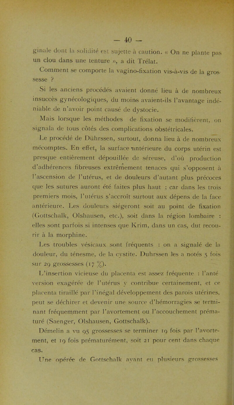 ginale dont, la solidité est sujette à caution. « On ne plante pas un clou dans une tenture », a dit Trélat. Comment se comporte la vagino-fixation vis-à-vis de la gros sesse ? Si les anciens procédés avaient donné lieu à de nombreux insuccès gynécologiques, du moins avaient-ils l’avantage indé- niable de n’avoir point causé de dystocie. Mais lorsque les méthodes de fixation se modifièrent, on signala de tous côtés des complications obstétricales. Le procédé de Dührssen, surtout, donna lieu à de nombreux mécomptes. En effet, la surface-antérieure du corps utérin est presque entièrement dépouillée de séreuse, d’où production d’adhérences fibreuses extrêmement tenaces qui s’opposent à l’ascension de l’utérus, et de douleurs d’autant plus précoces que les sutures auront été faites plus haut ; car dans les trois premiers mois, l’utérus s’accroît surtout aux dépens de la face antérieure. Les douleurs siégeront soit au point de fixation (Gottschalk, Olshausen, etc.), soit dans la région lombaire : elles sont parfois si intenses que Krim, dans un cas, dut recou- rir à la morphine. Les troubles vésicaux sont fréquents : on a signalé de la douleur, du ténesme, de la cystite. Dührssen lies a notés 5 fois sur 29 grossesses (17 %). L’insertion vicieuse du placenta est assez fréquente : l’anté version exagérée de l’utérus y contribue certainement, et ce placenta tiraillé par l’inégal développement des parois utérines, peut se déchirer et devenir une source d’hémorragies se termi- nant fréquemment par l’avortement ou l’accouchement préma- turé (Saenger, Olshausen, Gottschalk). Démelin a vu 95 grossesses se terminer 19 fois par l’avorte- ment, et 19 fois prématurément, soit 21 pour cent dans chaque cas. Une opérée de Gottschalk avant eu plusieurs grossesses