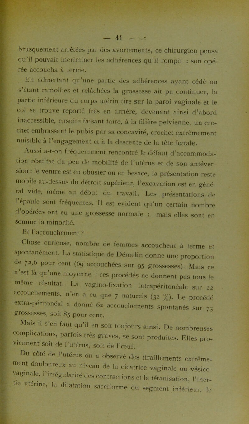brusquement arrêtées par des avortements, ce chirurgien pensa qu’il pouvait incriminer les adhérences qu’il rompit : son opé- rée accoucha à terme. hn admettant qu’une partie des adhérences ayant cédé ou s’étant ramollies et relâchées la grossesse ait pu continuer, la partie inférieure du corps utérin tire sur la paroi vaginale et le col se trouve reporté très en arrière, devenant ainsi d’abord inaccessible, ensuite faisant faire, a la filiere pelvienne, un cro- chet embrassant le pubis par sa concavité, crochet extrêmement nuisible à l’engagement et à la descente de la tête fœtale. Aussi a-t-on fréquemment rencontré le défaut d’accommoda- tion résultat du peu de mobilité de l’utérus et de son antéver- sion . le ventre est en obusier ou en besace, la présentation reste mobile au-dessus du détroit supérieur, l’excavation est en géné- ral vide, même au début du travail. Les présentations de 1 épaule sont fréquentes. Il est évident qu’un certain nombre d’opérées ont eu une grossesse normale : mais elles sont en somme la minorité. Et l’accouchement? Chose curieuse, nombre de femmes accouchent à terme et spontanément. La statistique de Démelin donne une proportion de 72,6 pour cent (69 accouchées sur 95 grossesses). Mais ce n est là qu’une moyenne : ces procédés ne donnent pas tous le meme résultat. La vagi no-fixation intrapéritonéale sur 22 accouchements, n’en a eu que 7 naturels (32 %). Le procédé extra-péritonéal a donné 62 accouchements spontanés sur 73 giossesses, soit 85 pour cent. Mais il s’en faut qu'il en soit toujours ainsi. De nombreuses t duplications, parfois très graves, se sont produites. Elles pro- viennent soit de l’utérus, soit de l’œuf. Du cote de l’utérus on a observé des tiraillements extrême- ment douloureux au niveau de la cicatrice vaginale ou vésico vaginale, l'irrégularité des contractions et la tétanisation, l’iner- V utérine, la dilatation sacciforme du segment inférieur, le