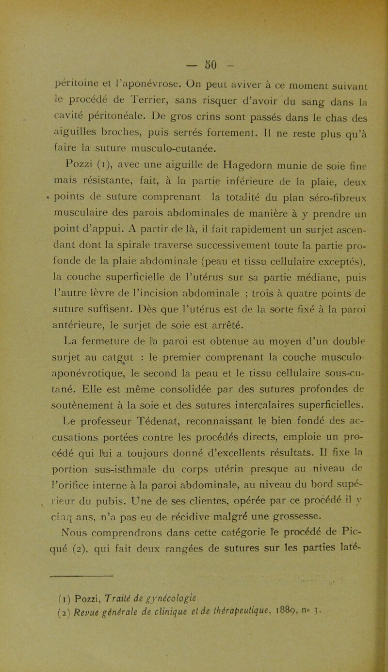péritoine et l’aponévrose. On peut aviver à ce moment suivant le procédé de Terrier, sans risquer d’avoir du sang dans la cavité péritonéale. De gros crins sont passés dans le chas des aiguilles broches, puis serrés fortement. Il ne reste plus qu’à faire la suture musculo-cutanée. Pozzi (i), avec une aiguille de Hagedorn munie de soie fine mais résistante, fait, à la partie inférieure de la plaie, deux . points de suture comprenant la totalité du plan séro-fibreux musculaire des parois abdominales de manière à y prendre un point d’appui. A partir de là, il fait rapidement un surjet ascen- dant dont la spirale traverse successivement toute la partie pro- fonde de la plaie abdominale (peau et tissu cellulaire exceptés), la couche superficielle de l’utérus sur sa partie médiane, puis l’autre lèvre de l’incision abdominale ; trois à quatre points de suture suffisent. Dès que l’utérus est de la sorte fixé à la paroi antérieure, le surjet de soie est arrêté. La fermeture de la paroi est obtenue au moyen d’un double surjet au catgut : le premier comprenant la couche musculo aponévrotique, le second la peau et le tissu cellulaire sous-cu- tané. Elle est même consolidée par des sutures profondes de soutènement à la soie et des sutures intercalaires superficielles. Le professeur Tédenat, reconnaissant le bien fondé des ac- cusations portées contre les procédés directs, emploie un pro- cédé qui fui a toujours donné d’excellents résultats. Il fixe la portion sus-isthmale du corps utérin presque au niveau de l’orifice interne à la paroi abdominale, au niveau du bord supé- rieur du pubis. Une de ses clientes, opérée par ce procédé il y cinq ans, n’a pas eu de récidive malgré une grossesse. Nous comprendrons dans cette catégorie le procédé de Pic- qué (2), qui fait deux rangées de sutures sur les parties laté- (1) Pozzi, Traité de gynécologie (2) Revue générale de clinique et de thérapeutique, 1889, no
