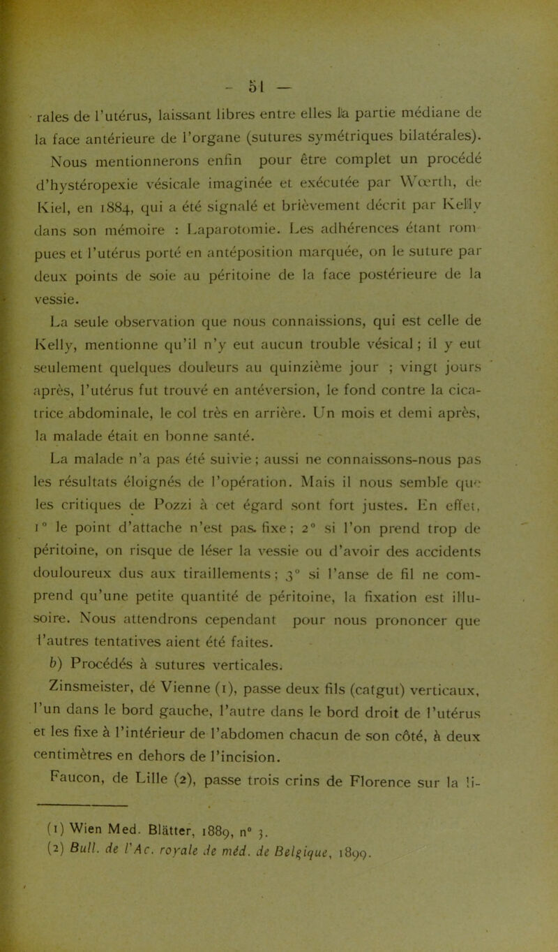 raies de l’utérus, laissant libres entre elles Da partie médiane de la face antérieure de l’organe (sutures symétriques bilatérales). Nous mentionnerons enfin pour être complet un procédé d’hystéropexie vésicale imaginée et exécutée par Wœrth, de Kiel, en 1884, qui a été signalé et brièvement décrit par Kelly dans son mémoire : Laparotomie. Les adhérences étant rom pues et l’utérus porté en antéposition marquée, on le suture par deux points de soie au péritoine de la face postérieure de la vessie. La seule observation que nous connaissions, qui est celle de Kelly, mentionne qu’il n’y eut aucun trouble vésical ; il y eut seulement quelques douleurs au quinzième jour ; vingt jours après, l’utérus fut trouvé en antéversion, le fond contre la cica- trice abdominale, le col très en arrière. Un mois et demi après, la malade était en bonne santé. La malade n’a pas été suivie; aussi ne connaissons-nous pas les résultats éloignés de l’opération. Mais il nous semble que1 2 les critiques de Pozzi à cet égard sont fort justes. En effet, t° le point d’attache n’est pas. fixe ; 20 si l’on prend trop de péritoine, on risque de léser la vessie ou d’avoir des accidents douloureux dus aux tiraillements; 30 si l’anse de fil ne com- prend qu’une petite quantité de péritoine, la fixation est illu- soire. Nous attendrons cependant pour nous prononcer que l’autres tentatives aient été faites. b) Procédés à sutures verticales. Zinsmeister, dé Vienne (1), passe deux fils (catgut) verticaux, l’un dans le bord gauche, l’autre dans le bord droit de l’utérus et les fixe à l’intérieur de l’abdomen chacun de son côté, à deux centimètres en dehors de l’incision. Faucon, de Lille (2), passe trois crins de Florence sur la !i- (1) Wien Med. Blàtter, 1889, n° 3.