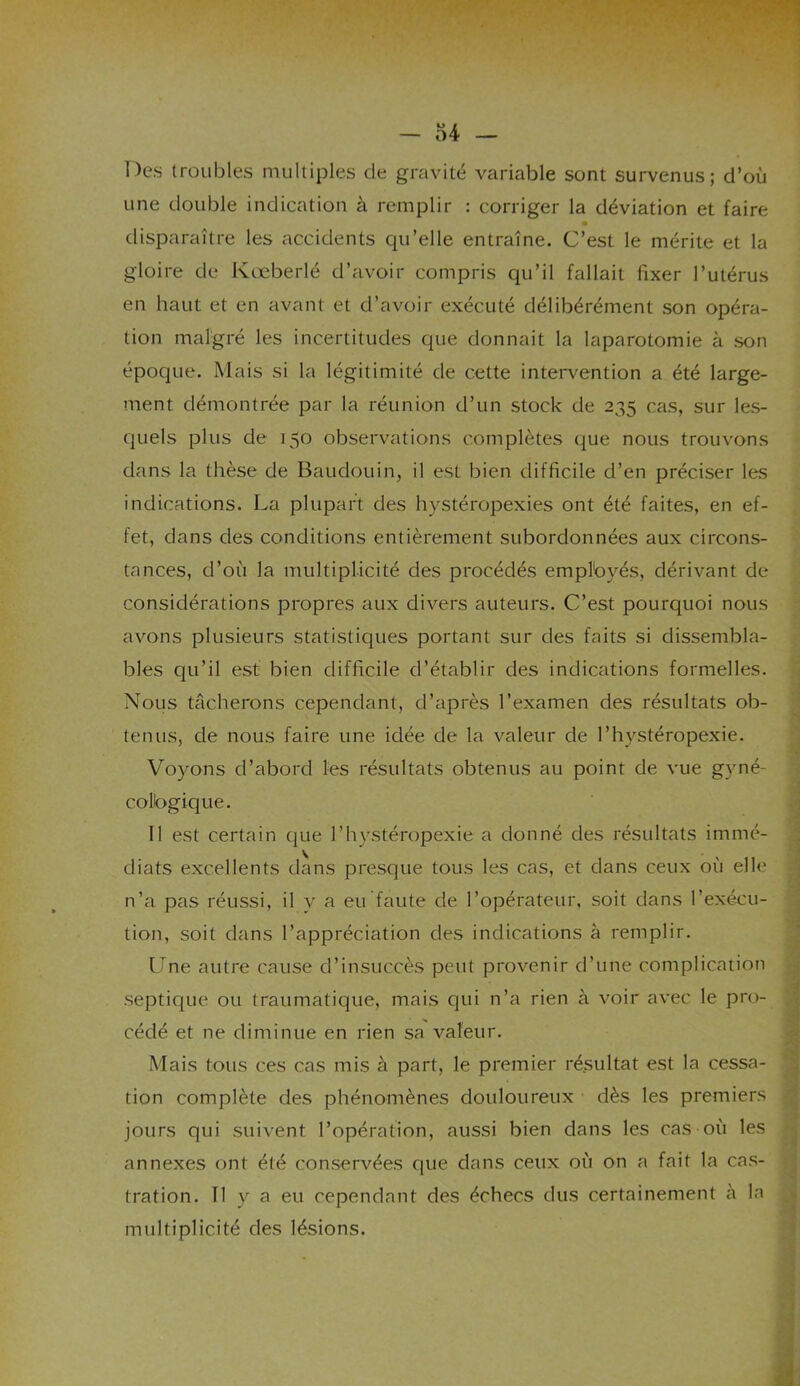 Des troubles multiples de gravité variable sont survenus; d’où une double indication à remplir : corriger la déviation et faire disparaître les accidents qu’elle entraîne. C’est le mérite et la gloire de Kœberlé d’avoir compris qu’il fallait fixer l’utérus en haut et en avant et d’avoir exécuté délibérément son opéra- tion malgré les incertitudes que donnait la laparotomie à son époque. Mais si la légitimité de cette intervention a été large- ment démontrée par la réunion d’un stock de 235 cas, sur les- quels plus de 150 observations complètes que nous trouvons dans la thèse de Baudouin, il est bien difficile d’en préciser les indications. La plupart des hystéropexies ont été faites, en ef- fet, dans des conditions entièrement subordonnées aux circons- tances, d’où la multiplicité des procédés emplbyés, dérivant de considérations propres aux divers auteurs. C’est pourquoi nous avons plusieurs statistiques portant sur des faits si dissembla- bles qu’il est bien difficile d’établir des indications formelles. Nous tâcherons cependant, d’après l’examen des résultats ob- tenus, de nous faire une idée de la valeur de l’hystéropexie. Voyons d’abord les résultats obtenus au point de vue gyné- colbgique. 11 est certain que l’hystéropexie' a donné des résultats immé- diats excellents dans presque tous les cas, et dans ceux où elle n’a pas réussi, il v a eu faute de l’opérateur, soit dans l’exécu- tion, soit dans l’appréciation des indications à remplir. Une autre cause d’insuccès peut provenir d’une complication septique ou traumatique, mais qui n’a rien à voir avec le pro- cédé et ne diminue en rien sa valeur. Mais tous ces cas mis à part, le premier résultat est la cessa- tion complète des phénomènes douloureux dès les premiers jours qui suivent l’opération, aussi bien dans les cas où les annexes ont été conservées que dans ceux où on a fait la cas- tration. Tl y a eu cependant des échecs dus certainement à la multiplicité des lésions.