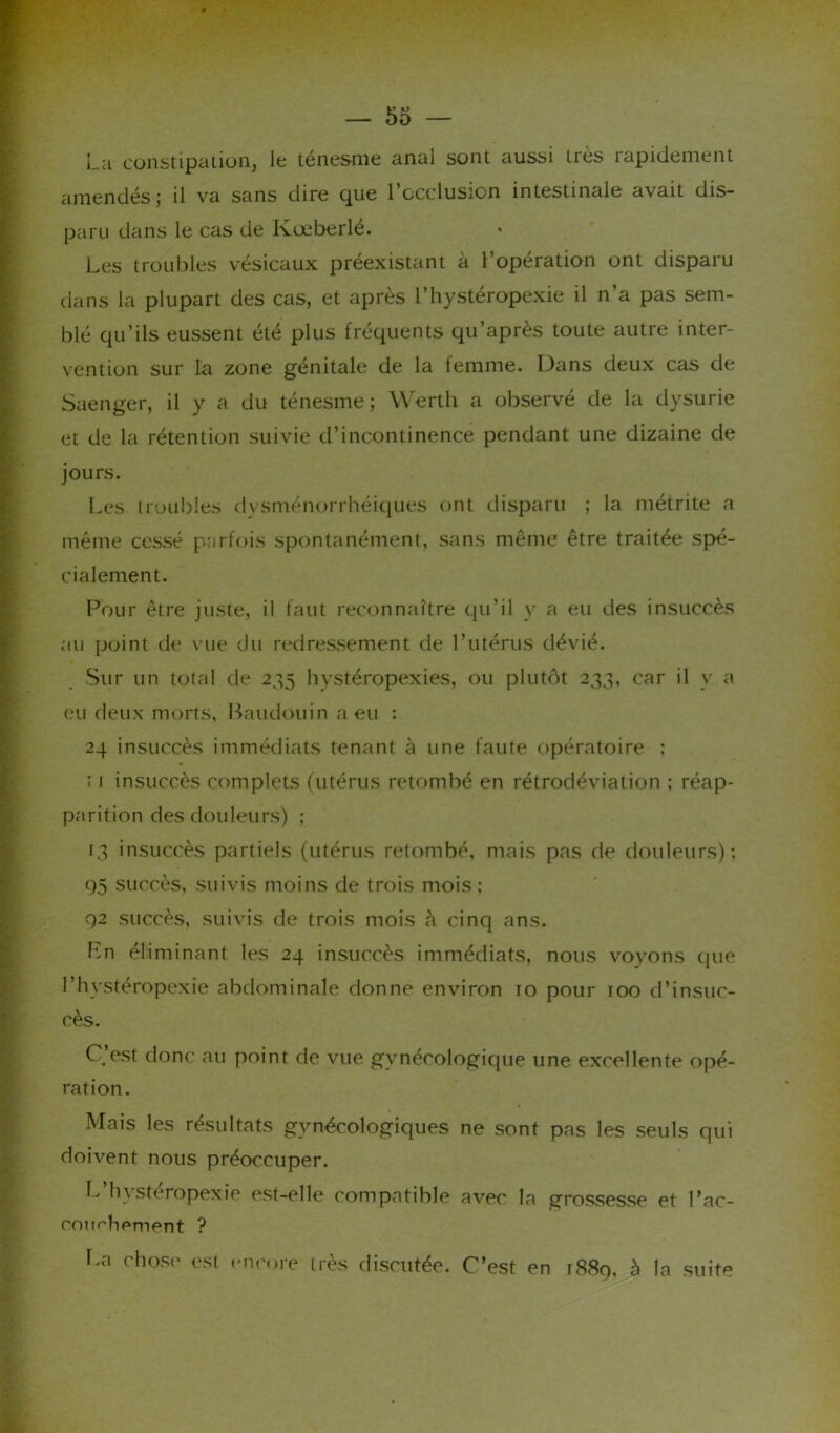 La constipation, le ténesme anal sont aussi très rapidement amendés ; il va sans dire que l’occlusion intestinale avait dis- paru dans le cas de Kœberlé. Les troubles vésicaux préexistant à l’opération ont disparu dans la plupart des cas, et après l’hystéropexie il n’a pas sem- blé qu’ils eussent été plus fréquents qu’après toute autre inter- vention sur la zone génitale de la femme. Dans deux cas de Saenger, il y a du ténesme; Werth a observé de la dysurie et de la rétention suivie d’incontinence pendant une dizaine de jours. Les troubles dysménorrhéiques ont disparu ; la métrite a même cessé parfois spontanément, sans même être traitée spé- cialement. Pour être juste, il faut reconnaître qu’il y a eu des insuccès au point de vue du redressement de l’utérus dévié. Sur un total de 235 hystéropexies, ou plutôt 233, car il y a eu deux morts, Baudouin a eu : 24 insuccès immédiats tenant à une faute opératoire : 11 insuccès complets (utérus retombé en rétrodéviation ; réap- parition des douleurs) ; 13 insuccès partiels (utérus retombé, mais pas de douleurs); 95 succès, suivis moins de trois mois; 92 succès, suivis de trois mois h cinq ans. En éliminant les 24 insuccès immédiats, nous vovons (pie l’hvstéropexie abdominale donne environ to pour 100 d’insuc- cès. C’est donc au point de vue gynécologique une excellente opé- ration. Mais les résultats gynécologiques ne sont pas les seuls qui doivent nous préoccuper. L’hystéropexie est-elle compatible avec la grossesse et l’ac- eoimhement ? La chose est encore très discutée. C’est en 1889, à la suite