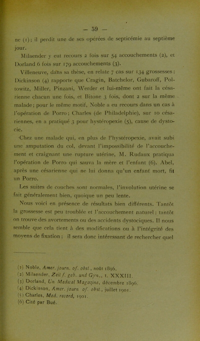 ne (i); il perdit une de ses opérées de septicémie au septième jour. Milaender y eut recours 2 tois sur 54 accouchements (2), et Dorland 6 fois sur 179 accouchements (3). Villeneuve, dans sa thèse, en relate 7 cas sur 134 grossesses; Dickinson (4) rapporte que Cragin, Batchelor, Gubaroff, Pol- towitz, Miller, Pinzani, Werder et lui-même ont fait la césa- rienne chacun une fois, et Bitone 3 fois, dont 2 sur la même malade; pour le même motif, Noble a eu recours dans un cas à l’opération de Porro ; Charles (de Philadelphie), sur 10 césa- riennes, en a pratiqué 3 pour hystéropexie (5), cause de dysto- cie. Chez une malade qui, en plus de F hystéropexie, avait subi une amputation du col. devant l’impossibilité de l’accouche- ment et craignant une rupture utérine, M. Rudaux pratiqua l’opération de Porro qui sauva la mère et l’enfant (6). Abel, après une césarienne qui ne lui donna qu’un enfant mort, fit un Porro. Les suites de couches sont normales, l’involutîon utérine se fait généralement bien, quoique un peu lente. Nous voici en présence de résultats bien différents. Tantôt la grossesse est peu troublée et l’accouchement naturel ; tantôt on trouve des avortements ou des accidents dystociques. Il nous semble que cela tient à des modifications ou à l’intégrité des moyens de fixation ; il sera donc intéressant de rechercher quel (1) Noble, Amer, journ. of. obsl , août 1896. (2) Milaender, Zeil f. geb. und Gyn., t. XXXIII. (?) Dorland, Ln Medical Magazine, décembre 1896. G) Dickinson, Amer, journ of. obsl., juillet 1901. (S ) Charles, Med. record, 1901. (6) Cité par Bué.