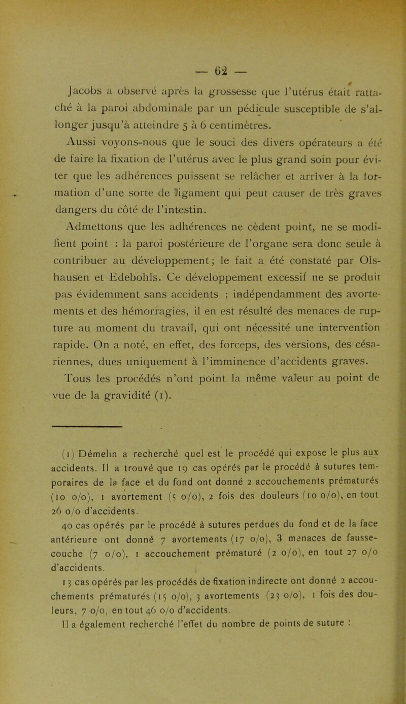 Jacobs a observé après la grossesse que l’utérus était ratta- ché à la paroi abdominale par un pédicule susceptible de s’al- longer jusqu’à atteindre 5 à 6 centimètres. Aussi voyons-nous que le souci des divers opérateurs a été de faire la fixation de l’utérus avec le plus grand soin pour évi- ter que les adhérences puissent se relâcher et arriver à la lor- mation d’une sorte de ligament qui peut causer de très graves dangers du côté de l’intestin. Admettons que les adhérences ne cèdent point, ne se modi- iîent point : la paroi postérieure de l’organe sera donc seule à contribuer au développement ; le fait a été constaté par Ols- hausen et Edebohls. Ce développement excessif ne se produit pas évidemment sans accidents ; indépendamment des avorte- ments et des hémorragies, il en est résulté des menaces de rup- ture au moment du travail, qui ont nécessité une intervention rapide. On a noté, en effet, des forceps, des versions, des césa- riennes, dues uniquement à l’imminence d’accidents graves. Tous les procédés n’ont point la même valeur au point de vue de la gravidité (1). (1) Démelin a recherché quel est le procédé qui expose le plus aux accidents. Il a trouvé que 19 cas opérés par le procédé à sutures tem- poraires de la face et du fond ont donné 2 accouchements prématurés (10 0/0), 1 avortement 0/0), 2 fois des douleurs (10 0/0), en tout 26 0/0 d’accidents. 40 cas opérés par le procédé à sutures perdues du fond et de la lace antérieure ont donné 7 avortements (17 0/0), 3 menaces de fausse- couche (7 0/0), 1 accouchement prématuré (2 0/0), en tout 27 0/0 d’accidents. , 13 cas opérés par les procédés de fixation indirecte ont donné 2 accou- chements prématurés (1$ 0/0), 3 avortements (23 0/0), 1 fois des dou- leurs, 7 0/0. en tout 46 0/0 d’accidents. Il a également recherché l’effet du nombre de points de suture :