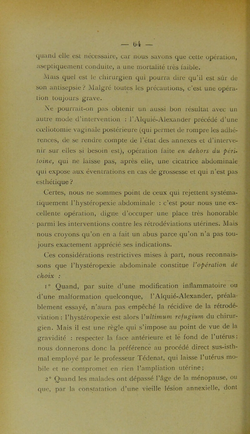 quand elle est nécessaire, car nous savons que celle opération, aseptiquement conduite, a une mortalité très faible. Mais quel est le chirurgien qui pourra dire qu’il est sûr de son antisepsie? Malgré toutes les précautions, c’est une opéra- tion toujours grave. Ne pourrait-on pas obtenir un aussi bon résultat avec un autre mode d’intervention : l'Alquié-Alexander précédé d’une cœliotomie vaginale postérieure (qui permet de rompre les adhé- rences, de se rendre compte de l’état des annexes et d’interve- nir sur elles si besoin est), opération faite en dehors du péri- toine, qui ne laisse pas, après elle, une cicatrice abdominale qui expose aux éventrations en cas de grossesse et qui n’est pas esthétique ? Certes, nous ne sommes point de ceux qui rejettent systéma- tiquement l’hystéropexie abdominale : c’est pour nous une ex- cellente opération, digne d’occuper une place très honorable parmi les interventions contre les rétrodéviations utérines. Mais nous croyons qu’on en a fait un abus parce qu’on n’a pas tou- jours exactement apprécié ses indications. Ces considérations restrictives mises à part, nous reconnais- sons que l’hystéropexie abdominale constitue Vopération de choix : i° Quand, par suite d’une modification inflammatoire ou d’une malformation quelconque, l’Alquié-Alexander, préala- blement essayé, n’aura pas empêché la récidive de la rétrodé- viation : l’hystéropexie est alors Yultimum refugium du chirur- gien. Mais il est une règle qui s’impose au point de vue de la gravidité : respecter la face antérieure et lé fond de l’utérus; nous donnerons donc la préférence au procédé direct sus-isth- mal employé par le professeur Tédenat, qui laisse l’utérus mo- bile et ne compromet en rien l’ampliation utérine ; 2° Quand les malades ont dépassé l’âge de la ménopause, ou que, par la constatation d’une vieille lésion annexielle, dont
