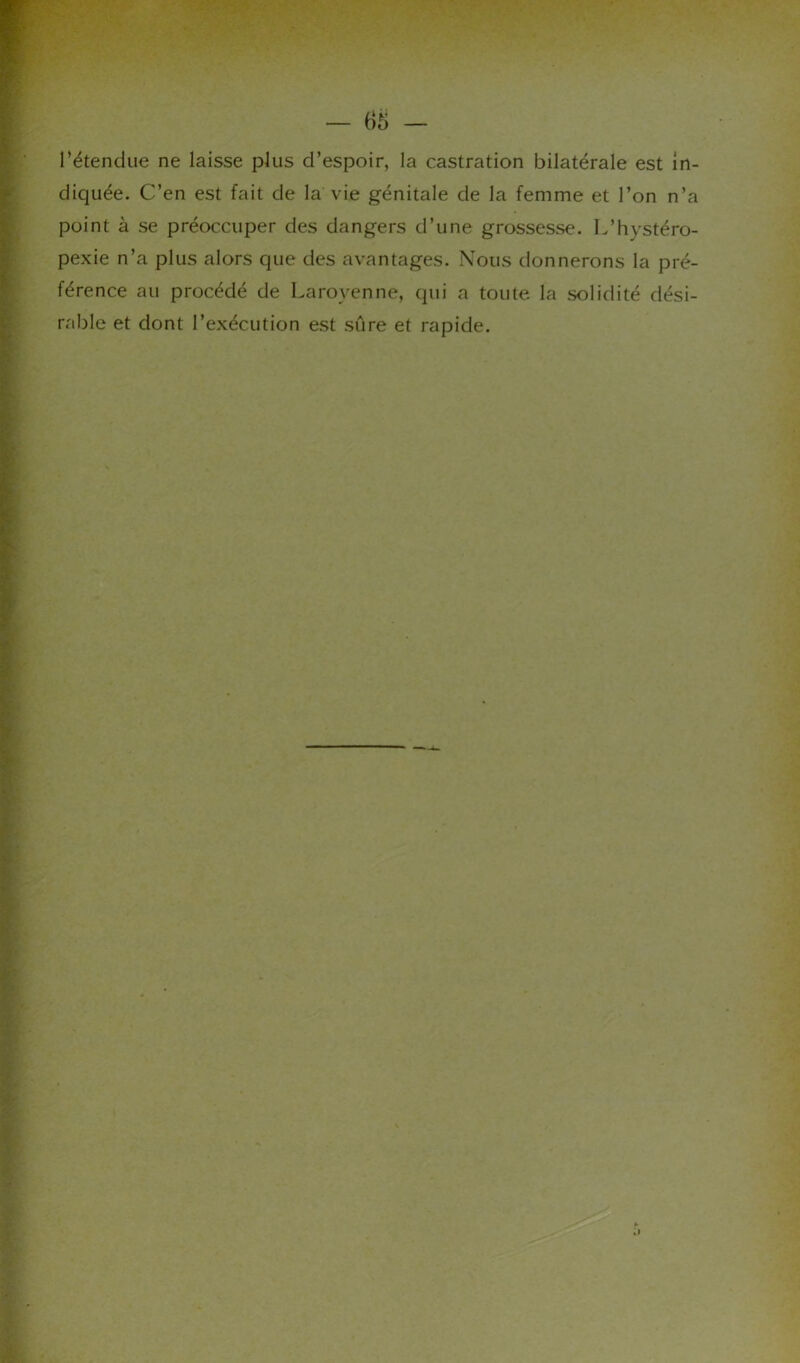 Tétendue ne laisse plus d’espoir, la castration bilatérale est in- diquée. C’en est fait de la vie génitale de la femme et l’on n’a point à se préoccuper des dangers d’une grossesse. L’hystéro- pexie n’a plus alors que des avantages. Nous donnerons la pré- férence au procédé de Larovenne, qui a toute la solidité dési- rable et dont l’exécution est sûre et rapide.