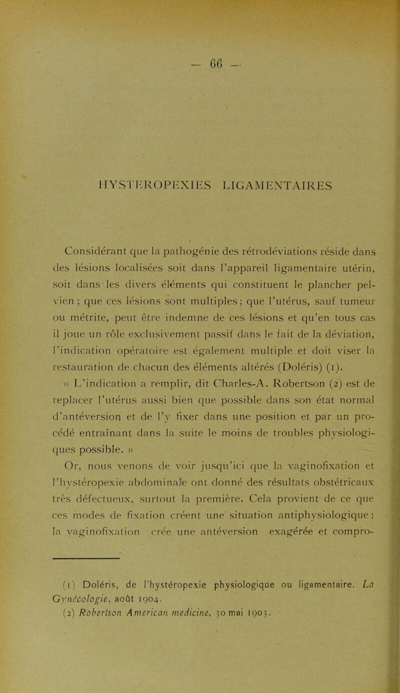 - 60 - 11Y ST I': R O P EXI ES LIG AM ENTA IRES Considérant que la pathogénie des rétrodéviations réside dans des lésions localisées soit dans l’appareil ligamentaire utérin, soit dans les divers éléments qui constituent le plancher pel- vien ; que ces lésions sont multiples; que l’utérus, sauf tumeur ou métrite, peut être indemne de ces lésions et qu’en tous cas il joue un rôle exclusivement passif dans le fait de la déviation, l’indication opératoire est également multiple et doit viser la restauration de chacun des éléments altérés (Doléris) (i). « L’indication a remplir, dit Charles-A. Robertson (2) est de replacer l’utérus aussi bien que possible dans son état normal d’antéversion et de P y fixer dans une position et par un pro- cédé entraînant dans la suite le moins de troubles physiologi- ques possible. » Or, nous venons de voir jusqu’ici que la vaginofixation et l’hvstéropexie abdominale ont donné des résultats obstétricaux très défectueux, surtout la première. Cela provient de ce que ces modes de fixation créent une situation antiphysiologique; la vaginofixation crée une antéversion exagérée et compro- - — (1) Doléris, de l'hystéropexie physiologique ou ligamentaire. La Gynécologie, août 1904. (2) Robertson American medicine, 30 mai 1903.