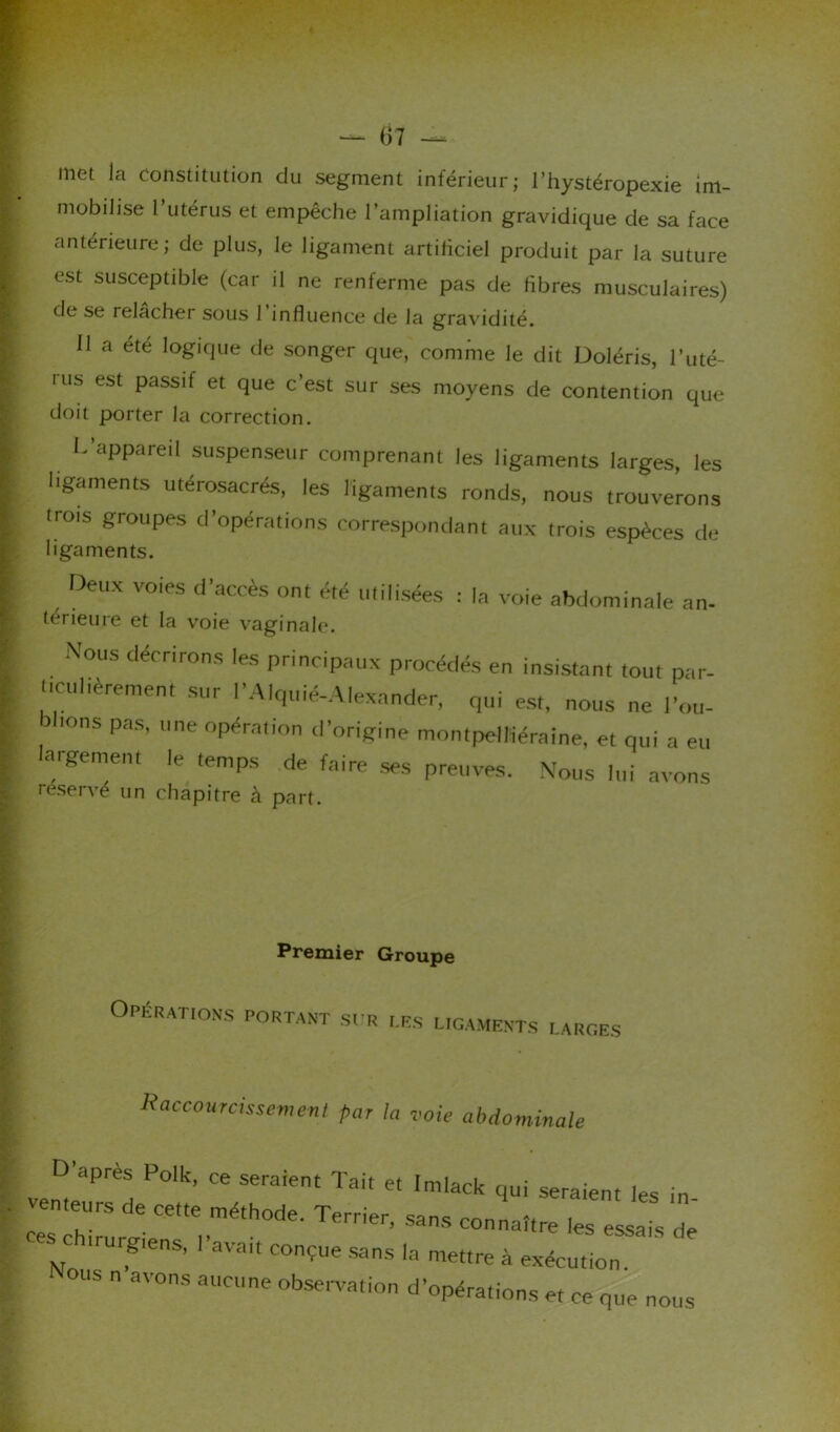 met la Constitution du segment inférieur; l’hystéropexie im- mobilise l’utérus et empêche l’ampliation gravidique de sa face antérieure; de plus, le ligament artificiel produit par la suture est susceptible (car il ne renferme pas de fibres musculaires) de se relâcher sous 1 influence de la gravidité. 11 a été logique de songer que, comme le dit Doléris, l’uté- ■ us est passif et que c’est sur ses moyens de contention que doit porter la correction. L aPPare,l suspenseur comprenant les ligaments larges, les ligaments utérosacrés, les ligaments ronds, nous trouverons (rois groupes d’opérations correspondant aux trois espèces de ligaments. Deux voies d'accès ont été utilisées : la voie abdominale an- térieure et la voie vaginale. Nous décrirons les principaux procédés en insistant tout par- dculièremen, sur l'Alquié-Alexander, qui es,, nous ne l'ou- ions pas, une opération d’origine montpeïKéraine, et qui a eu argement le temps de faire ses preuves. Nous lui avons réservé un chapitre à part. Premier Groupe Opérations portant sur les ligaments larges Raccourcissement par la voie abdominale D’ ' apres Polk, ce seraient Tait et Imlack qui seraient les in venteurs de cette méthode. Terrier, sans connaître les essais de SC trurgiens, l'avau conçue sans la mettre à exécution. Nous n avons aucune observation d'opérations e, ce que nous