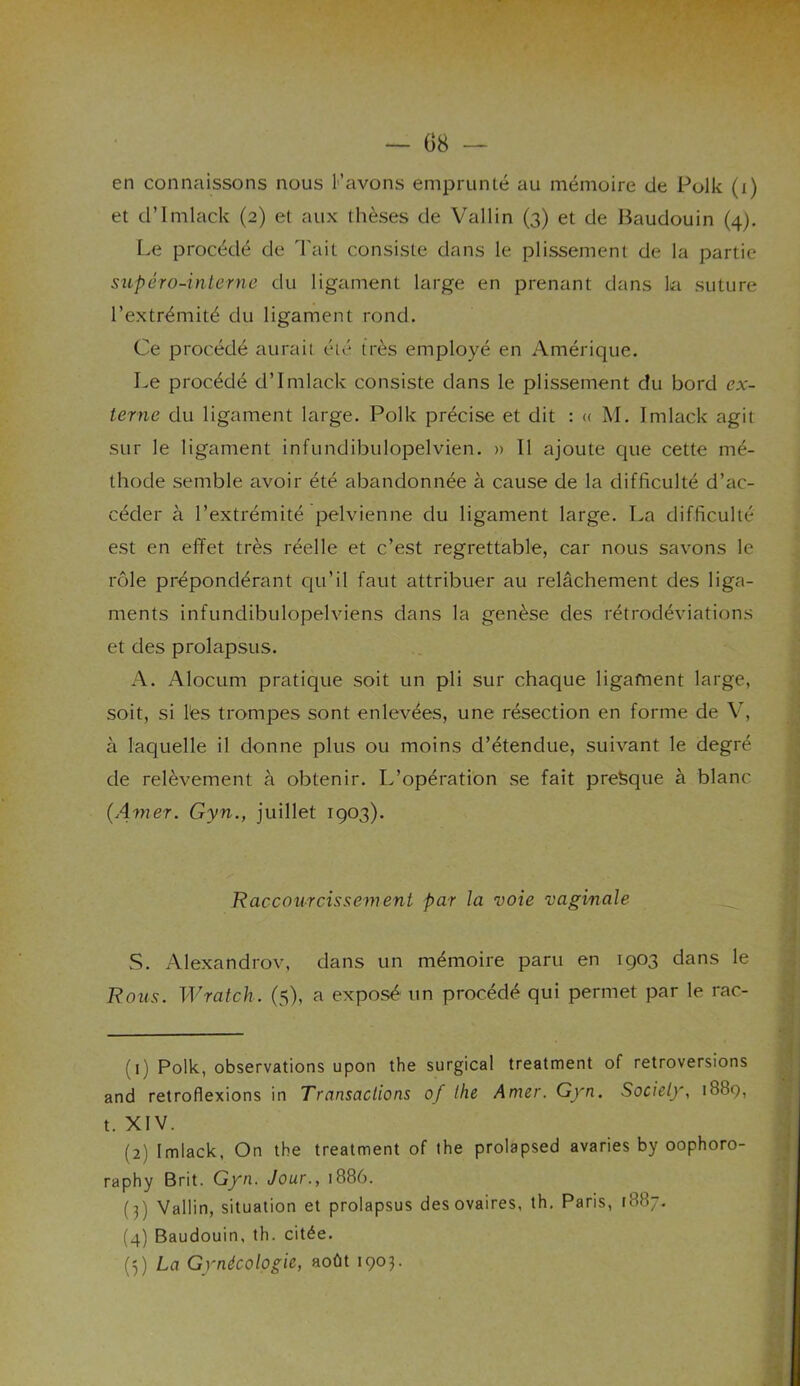 en connaissons nous l’avons emprunté au mémoire de Polk (i) et cl’Imlack (2) et aux thèses de Vallin (3) et de Baudouin (4). Le procédé de Tait consiste dans le plissement de la partie supéro-interne du ligament large en prenant dans la suture l’extrémité du ligament rond. Ce procédé aurait été très employé en Amérique. Le procédé d’Imlack consiste dans le plissement du bord ex- terne du ligament large. Polk précise et dit : « M. Imlack agit sur le ligament infundibulopelvien. » Il ajoute que cette mé- thode semble avoir été abandonnée à cause de la difficulté d’ac- céder à l’extrémité pelvienne du ligament large. La difficulté est en effet très réelle et c’est regrettable, car nous savons le rôle prépondérant qu'il faut attribuer au relâchement des liga- ments infundibulopelviens dans la genèse des rétrodéviations et des prolapsus. A. Alocum pratique soit un pli sur chaque ligament large, soit, si lès trompes sont enlevées, une résection en forme de V, à laquelle il donne plus ou moins d’étendue, suivant le degré de relèvement à obtenir. L’opération se fait presque à blanc (Amer. Gyn., juillet 1903). Raccourcissement par la voie vaginale S. Alexandrov, dans un mémoire paru en 1903 dans le Rous. W rat ch. (5), a exposé un procédé qui permet par le rac- (1) Polk, observations upon the surgical treatment of rétroversions and retroflexions in Transactions of the Amer. Gyn. Society, 1889, t. XIV. (2) Imlack, On the treatment of the prolapsed avaries by oophoro- raphy Brit. Gyn. Jour., 1886. (3) Vallin, situation et prolapsus des ovaires, th. Paris, (887. (4) Baudouin, th. citée. G) La Gynécologie, août 1903.