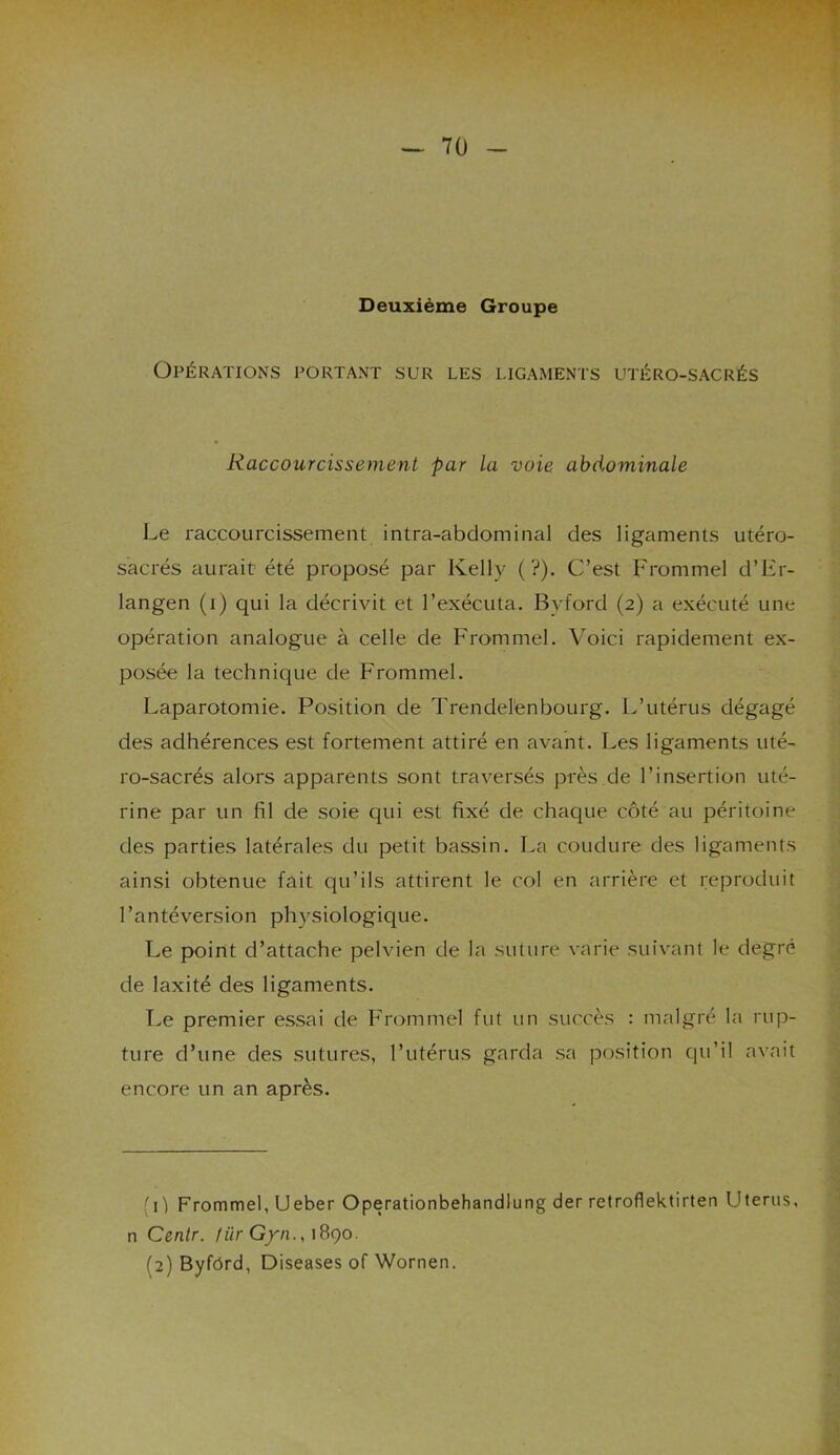 , ^ * Deuxième Groupe Opérations portant sur les ligaments utéro-sacrés Raccourcissement par la voie abdominale Le raccourcissement intra-abdominal des ligaments utéro- sacrés aurait été proposé par Kelly (?). C’est Frommel d’Er- langen (i) qui la décrivit et l’exécuta. Byford (2) a exécuté une opération analogue à celle de Frommel. Voici rapidement ex- posée la technique de Frommel. Laparotomie. Position de Trendelénbourg. L’utérus dégagé des adhérences est fortement attiré en avant. Les ligaments uté- ro-sacrés alors apparents sont traversés près de l’insertion uté- rine par un fil de soie qui est fixé de chaque côté au péritoine des parties latérales du petit bassin. La coudure des ligaments ainsi obtenue fait qu’ils attirent le col en arrière et reproduit l’antéversion physiologique. Le point d’attache pelvien de la suture varie suivant le degré de laxité des ligaments. Le premier essai de Frommel fut un succès : malgré la rup- ture d’une des sutures, l’utérus garda sa position qu’il avait encore un an après. (11 Frommel, Ueber Operationbehandlung der rctroflektirten Utérus, n Centr. fürGyn., 1890. (2) Byfôrd, Diseases of Wornen.