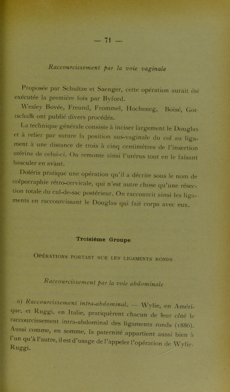 Raccourcissement par la voie vaginale Proposée par Schultze et Saenger, cette opération aurait été exécutée la première fois par Bvford. YVesley Bovée, Freund, Frommel, Hocheneg, Boisé, Got- tschal'k ont publié divers procédés. La technique générale consiste à inciser largement le Douglas et a relier par suture la position sus-vaginale du col au liga- ment a une distance de trois h cinq centimètres de l’insertion utérine de celui-ci. On remonte ainsi 1 utérus tout en le faisant basculer en avant. Doléris pratique une opération qu'il a décrite sous le nom de colporraphie rétro-cervicale, qui n’est autre chose qu’une résec- lion totale du cul-de-sac postérieur. On raccourcit ainsi les liga- ments en raccourcissant le Douglas qui fait corps avec eux. Troisième Groupe Opérations portant sur les ligaments RONDS Raccourcissement par la voie abdominale a) Raccourcissement intra-abdominal. — Wvlie, en Améri- qtu, et kuggi, en Italie, pratiquèrent chacun de Heur côté le raccourcissement intra-abdominal des ligaments ronds (1886). j, ussi C°mme> en somme, la paternité appartient aussi bien à un qu al autre, il est d’usage de l’appeler l’opération de Wvlie- Ruggi.