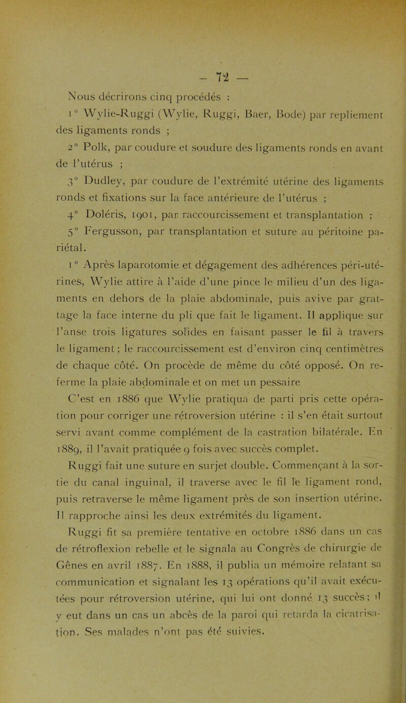 li — Nous décrirons cinq procédés : i° Wylie-Ruggi (Wylie, Ruggi, Baer, Bode) par repliement des ligaments ronds ; 2° Polk, par coudure et soudure des ligaments ronds en avant de l’utérus ; 3° Dudley, par coudure de l’extrémité utérine des ligaments ronds et fixations sur la face antérieure de l’utérus ; 4° Doléris, iqoi, par raccourcissement et transplantation ; 5° Fergusson, par transplantation et suture au péritoine pa- riétal. i0 Après laparotomie et dégagement des adhérences péri-uté- rines, Wylie attire à l’aide cl’une pince le milieu d’un des liga- ments en dehors de la plaie abdominale, puis avive par grat- tage la face interne du pli que fait le ligament. II applique sur l’anse trois ligatures solides en faisant passer le fil à travers le ligament; le raccourcissement est d’environ cinq centimètres de chaque côté. On procède de même du côté opposé. On re- ferme la plaie abdominale et on met un pessaire C’est en 1886 que Wylie pratiqua de parti pris cette opéra- tion pour corriger une rétroversion utérine : il s’en était surtout servi avant comme complément de la castration bilatérale. En 1889, il l’avait pratiquée 9 fois avec succès complet. Ruggi fait une suture en surjet double. Commençant à la sor- tie du canal inguinal, il traverse avec le fil le ligament rond, puis retraverse le même ligament près de son insertion utérine. Il rapproche ainsi les deux extrémités du ligament. Ruggi fit sa première tentative en octobre 1886 dans un cas de rétroflexion rebelle et le signala au Congrès de chirurgie de Gênes en avril 1887. En 1888, il publia un mémoire relatant sa communication et signalant les 13 opérations qu’il avait exécu- tées pour rétroversion utérine, qui lui ont donné 13 succès; il y eut dans un cas un abcès de la paroi qui retarda la cicatrisa- tion. Ses malades n’ont pas été suivies.