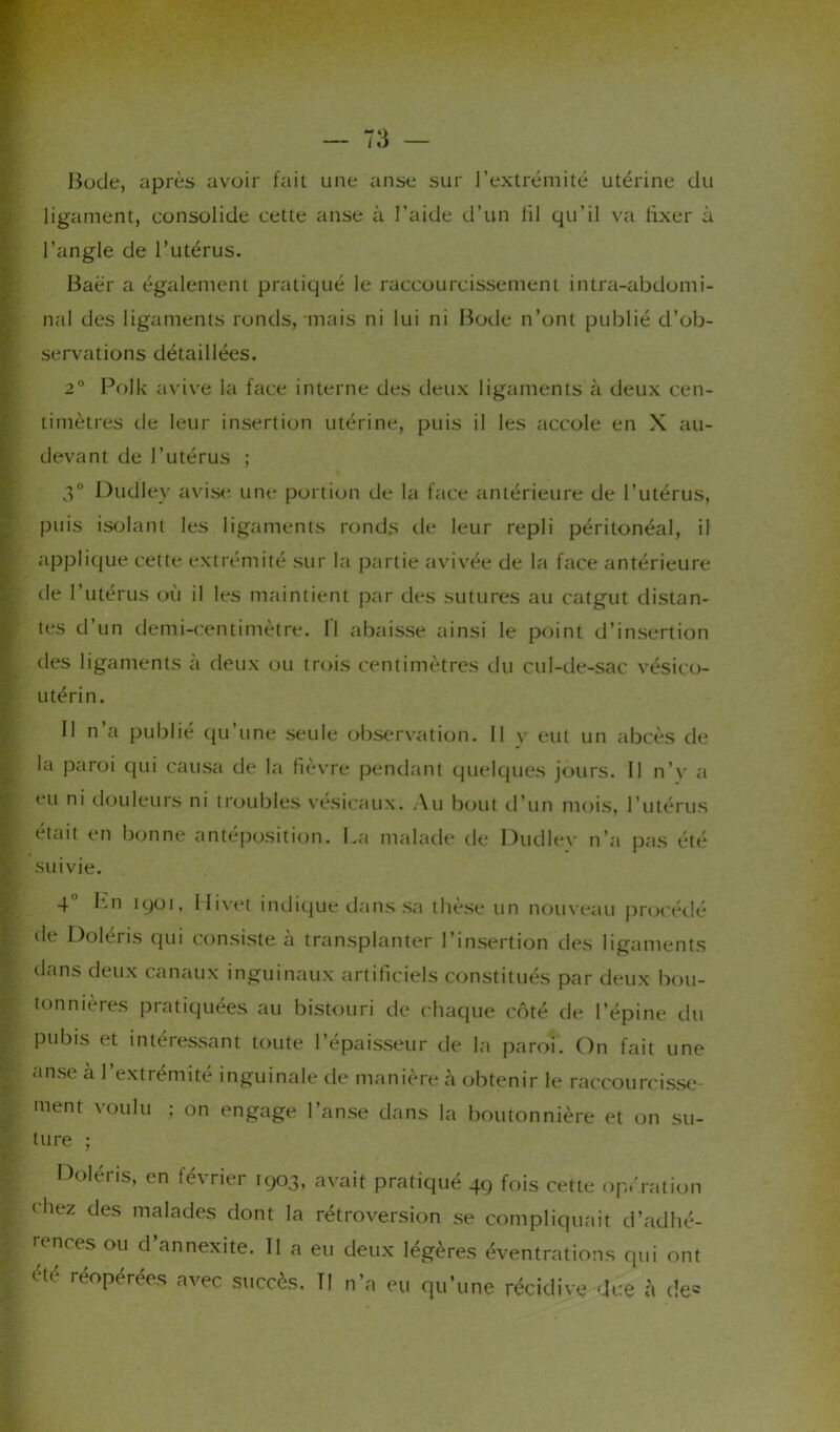 Bode, après avoir fait une anse sur l’extrémité utérine du ligament, consolide cette anse à l’aide d’un lil qu’il va fixer à l’angle de l’utérus. Baër a également pratiqué le raccourcissement intra-abdomi- nal des ligaments ronds, mais ni lui ni Bode n’ont publié d’ob- servations détaillées. 2° Polk avive la face interne des deux ligaments à deux cen- timètres de leur insertion utérine, puis il les accole en X au- devant de l’utérus ; 3° Dudley avise une portion de la face antérieure de l’utérus, puis isolant les ligaments ronds de leur repli péritonéal, il applique cette extrémité sur la partie avivée de la face antérieure de l’utérus où il les maintient par des sutures au catgut distan- tes d’un demi-centimètre, fl abaisse ainsi le point d’insertion des ligaments à deux ou trois centimètres du cul-de-sac vésico- utérin. Il n a publie qu une seule observation. Il v eut un abcès de la paroi qui causa de la fièvre pendant quelques jours. Il n’y a eu ni douleurs ni troubles vésicaux. Au bout d’un mois, l’utérus était en bonne antéposition. La malade de Dudlev n’a pas été suivie. 4 Ln 1901, Hivet indique dans sa thèse un nouveau procédé de Doléris qui consiste à transplanter l’insertion des ligaments dans deux canaux inguinaux artificiels constitués par deux bou- tonnières pratiquées au bistouri de chaque côté de l’épine du pubis et intéressant toute l’épaisseur tle la paroi. On fait une anse à l’extrémité inguinale de manière à obtenir le raccourcisse- ment voulu ; on engage l’anse dans la boutonnière et on su- ture ; Doléris, en février 1903, avait pratiqué 49 fois cette opération chez des malades dont la rétroversion se compliquait d’adhé- rences ou d’annexite. Il a eu deux légères éventrations qui ont été réopérées avec succès. Tl n’a eu qu’une récidive due à de.*